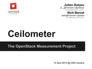 Ceilometer
The OpenStack Measurement Project
14 April 2013 @ ODS Havana
Julien Danjou
jd__@Freenode // @juldanjou
julien@danjou.info
Nick Barcet
nijaba@Freenode // @nijaba
nick@enovance.com
 