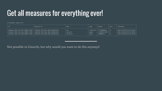 Get all measures for everything ever!
$ ceilometer sample-list
+--------------------------------------+----------------------------------------------+---------------------------------+------------+----------------+-----------+----------------------------+
| ID | Resource ID | Name | Type | Volume | Unit | Timestamp |
+--------------------------------------+----------------------------------------------+---------------------------------+------------+----------------+-----------+----------------------------+
| 9e0e0eae-fdb6-11e5-9677-080027774b87 | e996cb04-3d78-484a-ad88-3dc089cdf6cc | cpu | cumulative | 27710000000.0 | ns | 2016-04-08T18:20:48.189720 |
| 9e15bb5e-fdb6-11e5-a1cb-080027774b87 | e996cb04-3d78-484a-ad88-3dc089cdf6cc | cpu_util | gauge | 0.249096775094 | % | 2016-04-08T18:20:48.189720 |
| 9e1bd91c-fdb6-11e5-b694-080027774b87 | e996cb04-3d78-484a-ad88-3dc089cdf6cc | cpu.delta | delta | 50000000.0 | ns | 2016-04-08T18:20:48.189720 |
+--------------------------------------+----------------------------------------------+---------------------------------+------------+----------------+-----------+----------------------------+
Not possible in Gnocchi, but why would you want to do this anyways?
 