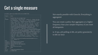 Get a single measure
$ ceilometer sample-show 9e15bb5e-fdb6-11e5-a1cb-080027774b87
+-------------+--------------------------------------------------------------------------+
| Property | Value |
+-------------+--------------------------------------------------------------------------+
| id | 9e15bb5e-fdb6-11e5-a1cb-080027774b87 |
| metadata | {"instance_host": "ubuntu-devstack", "ramdisk_id": "57ed4b6c-2166-46da- |
| | 9f27-01493d4ffeae", "flavor.vcpus": "1", "OS-EXT-AZ.availability_zone": |
| | "nova", "instance_id": "e996cb04-3d78-484a-ad88-3dc089cdf6cc", |
| | "display_name": "test1", "state": "active", "flavor.id": "2", "status": |
| | "active", "ephemeral_gb": "0", "flavor.name": "m1.small", "disk_gb": |
| | "20", "kernel_id": "94a239b3-a4b5-41db-bc21-a23d5f6d965e", "image.id": |
| | "ec272a53-671a-4383-9ead-ebd63dcb0f8a", "flavor.ram": "2048", "host": |
| | "9a057237f15ac6b6a60a31cbea34544eee70d7f50df8f28844e4cf30", |
| | "flavor.ephemeral": "0", "image.name": "cirros-0.3.4-x86_64-uec", |
| | "image_ref_url": "http://10.0.2.15:8774/4c2fc478e3994ccc8a6f2a62fb1bbd09 |
| | /images/ec272a53-671a-4383-9ead-ebd63dcb0f8a", "image.links": "[{'href': |
| | 'http://10.0.2.15:8774/4c2fc478e3994ccc8a6f2a62fb1bbd09/images/ec272a53- |
| | 671a-4383-9ead-ebd63dcb0f8a', 'rel': 'bookmark'}]", "cpu_number": "1", |
| | "flavor.disk": "20", "root_gb": "20", "name": "instance-00000001", |
| | "memory_mb": "2048", "instance_type": "m1.small", "vcpus": "1", |
| | "image_ref": "ec272a53-671a-4383-9ead-ebd63dcb0f8a", "flavor.links": |
| | "[{'href': |
| | 'http://10.0.2.15:8774/4c2fc478e3994ccc8a6f2a62fb1bbd09/flavors/2', |
| | 'rel': 'bookmark'}]"} |
| meter | cpu_util |
| project_id | 3b6c31f80b93476eae6d5517164fd5b4 |
| recorded_at | 2016-04-08T18:20:50.849159 |
| resource_id | e996cb04-3d78-484a-ad88-3dc089cdf6cc |
| source | openstack |
| timestamp | 2016-04-08T18:20:48.189720 |
| type | gauge |
| unit | % |
| user_id | c1a568c378524edc8028014c13086f57 |
| volume | 0.249096775094 |
+-------------+--------------------------------------------------------------------------+
Not exactly possible with Gnocchi. Everything is
aggregated.
You can create a policy that aggregates at a higher
frequency than your sample frequency if you want
all datapoints
ie. if cpu_util polling at 60s, set policy granularity
to 60s (or less)
 