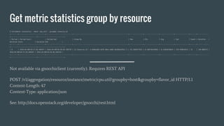 Get metric statistics group by resource
$ ceilometer statistics --meter cpu_util --groupby resource_id
+--------+----------------------------+----------------------------+-----------------------------------------------------------+---------------+----------------+---------------+---------------+-------+------------
+----------------------------+----------------------------+
| Period | Period Start | Period End | Group By | Max | Min | Avg | Sum | Count | Duration |
Duration Start | Duration End |
+--------+----------------------------+----------------------------+-----------------------------------------------------------+---------------+----------------+---------------+---------------+-------+------------
+----------------------------+----------------------------+
| 0 | 2016-04-08T18:17:28.309347 | 2016-04-08T18:20:48.189720 | {u'resource_id': u'e996cb04-3d78-484a-ad88-3dc089cdf6cc'} | 93.3483477653 | 0.100756439042 | 8.11665878644 | 170.449834515 | 21 | 199.880373 |
2016-04-08T18:17:28.309347 | 2016-04-08T18:20:48.189720 |
+--------+----------------------------+----------------------------+-----------------------------------------------------------+---------------+----------------+---------------+---------------+-------+------------
+----------------------------+----------------------------+
Not available via gnocchiclient (currently). Requires REST API
POST /v1/aggregation/resource/instance/metric/cpu.util?groupby=host&groupby=flavor_id HTTP/1.1
Content-Length: 47
Content-Type: application/json
See: http://docs.openstack.org/developer/gnocchi/rest.html
 
