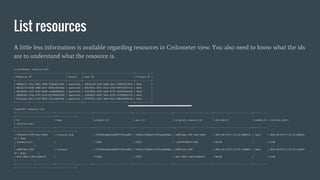 List resources
A little less information is available regarding resources in Ceilometer view. You also need to know what the ids
are to understand what the resource is.
$ ceilometer resource-list
+--------------------------------------+-----------+--------------------------------------+------------+
| Resource ID | Source | User ID | Project ID |
+--------------------------------------+-----------+--------------------------------------+------------+
| 00060172-76cd-58b1-9280-ff08a8221883 | openstack | 3db5ac20-31e9-5dd0-abe4-c58922811879 | None |
| 00c35173-8100-5080-a417-0fdec483636b | openstack | d057842c-5931-5552-a392-9fbf45347c24 | None |
| 00c9b261-c076-5344-82d0-cea604d6693e | openstack | 5352584a-1045-5a90-9c70-1ded49a02a16 | None |
| 00d6629d-1fab-5297-8c2d-827509d3f845 | openstack | a1b56816-9ddf-595e-9120-455948d2c72e | None |
| 0135a4aa-9bc2-575d-9b5d-254c3ab8350c | openstack | bf4f474a-23dc-5d8d-bdca-988c89928ce0 | None |
+--------------------------------------+-----------+--------------------------------------+------------+
$ gnocchi resource list
+-----------------------------+----------------------------+-----------------------------+-----------------------------+-----------------------------+-----------------------------+----------
+------------------------------+--------------+
| id | type | project_id | user_id | original_resource_id | started_at | ended_at | revision_start
| revision_end |
+-----------------------------+----------------------------+-----------------------------+-----------------------------+-----------------------------+-----------------------------+----------
+------------------------------+--------------+
| 3dfee229-67f8-5e21-844d- | instance_disk | 71bf402adea343609f2192ce998 | fd3eb127863b4177bf1abb38dda | e90974a6-31bf-4e47-8824 | 2016-04-07T17:32:33.008421+ | None | 2016-04-07T17:32:33.008443
+0 | None |
| 525a811fc1c7 | | fa38e | 1f557 | -ca074cd9b47d-hdd | 00:00 | | 0:00
| |
| e90974a6-31bf- | instance | 71bf402adea343609f2192ce998 | fd3eb127863b4177bf1abb38dda | e90974a6-31bf- | 2016-04-07T17:32:25.740862+ | None | 2016-04-07T17:32:33.245924
+0 | None |
| 4e47-8824-ca074cd9b47d | | fa38e | 1f557 | 4e47-8824-ca074cd9b47d | 00:00 | | 0:00
| |
+-----------------------------+----------------------------+-----------------------------+-----------------------------+-----------------------------+-----------------------------+----------
+------------------------------+--------------+
 
