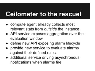 Ceilometer to the rescue!
● compute agent already collects most
relevant stats from outside the instance
● API service exposes aggregation over the
evaluation window
● define new API exposing alarm lifecycle
● provide new service to evaluate alarms
against their defined rules
● additional service driving asynchronous
notifications when alarms fire

 