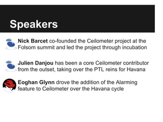 Speakers
● Nick Barcet co-founded the Ceilometer project at the
Folsom summit and led the project through incubation
● Julien Danjou has been a core Ceilometer contributor
from the outset, taking over the PTL reins for Havana
● Eoghan Glynn drove the addition of the Alarming
feature to Ceilometer over the Havana cycle

 