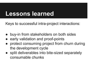 Lessons learned
Keys to successful intra-project interactions:
● buy-in from stakeholders on both sides
● early validation and proof-points
● protect consuming project from churn during
the development cycle
● split deliverables into bite-sized separately
consumable chunks

 