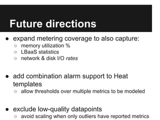 Future directions
● expand metering coverage to also capture:
○ memory utilization %
○ LBaaS statistics
○ network & disk I/O rates

● add combination alarm support to Heat
templates
○ allow thresholds over multiple metrics to be modeled

● exclude low-quality datapoints
○ avoid scaling when only outliers have reported metrics

 