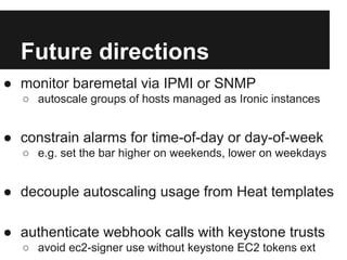 Future directions
● monitor baremetal via IPMI or SNMP
○ autoscale groups of hosts managed as Ironic instances

● constrain alarms for time-of-day or day-of-week
○ e.g. set the bar higher on weekends, lower on weekdays

● decouple autoscaling usage from Heat templates
● authenticate webhook calls with keystone trusts
○ avoid ec2-signer use without keystone EC2 tokens ext

 