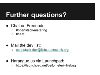 Further questions?
● Chat on Freenode:
○ #openstack-metering
○ #heat

● Mail the dev list:
○ openstack-dev@lists.openstack.org

● Harangue us via Launchpad:
○ https://launchpad.net/ceilometer/+filebug

 