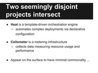 Two seemingly disjoint
projects intersect
● Heat is a template-driven orchestration engine
○ automates complex deployments via declarative
configuration
● Ceilometer is a metering infrastructure
○ collects data measuring resource usage and
performance
● Appear on the surface to have minimal commonality ...

 