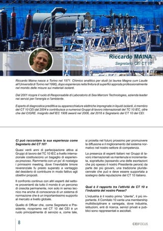 8
MARZO 2021
CEIFOCUS
Riccardo Maina nasce a Torino nel 1971. Chimico analitico per studi (si laurea Magna cum Laude
all’Università di Torino nel 1996), dopo esperienze nella finitura di superfici approda professionalmente
nel mondo delle misure sui materiali isolanti.
Dal 2001 ricopre il ruolo di Responsabile di Laboratorio di Sea Marconi Technologies, azienda leader
nei servizi per l’energia e l’ambiente.
Esperto di diagnostica predittiva su apparecchiature elettriche impregnate in liquidi isolanti, è membro
del CT 10 CEI dal 2004 e contribuisce a numerosi Gruppi di lavoro internazionali del TC 10 IEC, oltre
che del CIGRE. Insignito dell’IEC 1906 award nel 2006, dal 2016 è Segretario del CT 10 del CEI.
Riccardo MAINA
Segretario CEI CT 10
Ci può raccontare la sua esperienza come
Segretario del CT 10?
Quasi venti anni di partecipazione attiva ai
Gruppi di lavoro del TC 10 IEC a livello interna-
zionale costituiscono un bagaglio di esperien-
za prezioso. Rammento con un po’ di nostalgia
i primissimi meeting, dove l’inevitabile timore
reverenziale fu presto superato a vantaggio
del desiderio di contribuire in modo fattivo agli
obiettivi proposti.
Il confronto continuo con altri esperti del setto-
re provenienti da tutto il mondo è un percorso
di crescita permanente, non solo in senso tec-
nico ma anche di conoscenza di un sistema di
normazione che è un importantissimo supporto
al mercato a livello globale.
Quello di Officer che, come Segretario e Pre-
sidente, ricopriamo nel CT 10 del CEI è un
ruolo principalmente di servizio e, come tale,
si proietta nel futuro prossimo per promuovere
la diffusione e il miglioramento del sistema nor-
mativo nel nostro settore di competenza.
La presenza di esperti italiani nei Gruppi di la-
voro internazionali va mantenuta e incrementa-
ta, soprattutto (sposando una delle esortazioni
che più spesso il nostro Presidente perora) da
parte dei più giovani, una tradizione pluride-
cennale che può e deve essere supportata a
sostegno della reputazione del CT 10 italiano.
Qual è il rapporto tra l’attività de CT 10 e
l’industria del nostro Paese?
L’industria è il nostro primo “cliente”, il più im-
portante. Il Comitato 10 vanta una membership
multidisciplinare e variegata, dove industria,
istituzioni, enti di ricerca, servizi privati e pub-
blici sono rappresentati e ascoltati.
 