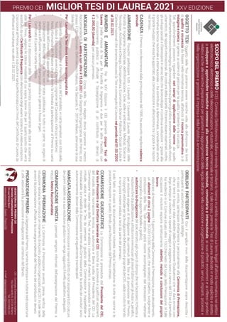 SCOPO
DEL
PREMIO
Il
CEI
-
Comitato
Elettrotecnico
Italiano
intende
stimolare
la
ricerca
in
ambito
accademico
sui
temi
legati
all’attività
normativa
nei
settori
elettrotecnico,
elettronico
e
delle
telecomunicazioni,
industriale,
commerciale
e
terziario.
A
tale
scopo,
premia
le
Tesi
di
Laurea
dedicate
in
modo
esplicito
e
diretto
a
sviluppare
e
approfondire
tematiche
connesse
alla
normazione
tecnica
nazionale,
comunitaria
e
internazionale,
ai
suoi
effetti
economici
e
ai
riflessi
giuridici
relativi
anche
alle
ricerche
preparatorie
per
garantire
il
raggiungimento
della
regola
dell’arte
nella
concezione
e
progettazione
di
prodotti,
servizi,
impianti,
processi
e
nella
organizzazione
e
gestione
di
impresa
e
della
Pubblica
Amministrazione.
OBBLIGHI
PARTECIPANTI
Con
il
semplice
invio
della
documentazione
sopra
descritta
i
partecipanti
si
assumono
i
seguenti
obblighi:
•	
in
caso
di
vincita,
partecipare
direttamente
e
personalmente
alla
Cerimonia
di
Premiazione,
che
si
terrà
in
luogo
e
data
stabilite
dalla
Commissione
Giudicatrice
che
ne
darà
avviso
con
largo
anticipo
ai
vincitori.
Le
spese
di
viaggio
e
soggiorno
sono
a
carico
del
CEI
se
il
premiato
ha
residenza
in
un
Comune
situato
oltre
i
100
chilometri
dal
luogo
della
Premiazione.
In
tale
occasione
il
vincitore
esporrà
sinteticamente
obiettivi,
metodo
e
conclusioni
del
proprio
lavoro;
•	
elaborare,
al
massimo
entro
15
giorni
prima
della
Cerimonia
di
Premiazione,
pena
decadimento,
un
abstract
di
circa
2
pagine
(5.000-10.000
battute),
che
sintetizzi
obiettivi,
svolgimento
e
conclusioni
della
Tesi.
Tale
estratto
potrà
essere
accompagnato
dal
necessario
materiale
iconografico	di	supporto	(tabelle	e	grafici);
•	
autorizzare
la
divulgazione
del
solo
estratto
agli
organi
di
stampa
che
ne
facessero
richiesta
a
esclusivo	fine	di	pubblicazione,	a	titolo	non	oneroso	per	gli	stessi	Editori	e	per	gli	Autori	e,	peraltro,	
per
esclusive
esigenze
di
divulgazione
dei
contenuti
della
Tesi
e
di
promozione
del
Premio.
Il
copyright
editoriale
per
la
divulgazione
dell’estratto
è
proprietà
del
CEI,
valido
in
tutto
il
mondo
e
non
potrà
essere
ceduto
a
terzi
da
parte
del
premiato.
Il
solo
fatto
di
inviare
la
documentazione
richiesta
implica
l’accettazione
di
tutte
le
norme
e
le
procedure
esposte
in
questo
Bando,
pena
l’esclusione
dal
Premio
stesso.
COMMISSIONE
GIUDICATRICE
La
Commissione
è
presieduta
dal
Presidente
del
CEI,
dai
Vice
Presidenti
e
dal
Direttore
Generale
del
CEI,	nonché	da	autorevoli	e	qualificati	esponenti	
del
mondo
della
normazione
tecnica,
su
autonoma
e
libera
scelta
del
Presidente
del
CEI.
La
Commissione
riceve
copia
delle
Tesi,
ne
analizza
i
contenuti
di
merito
e,
convocandosi
in
forma
irrituale,
valuta
e
decide
le
Tesi
da
premiare.
Il
giudizio
della
Commissione
è
inappellabile
e
insindacabile.
Le
modalità
di
discussione
interne
alla
Commissione
per
la
scelta
dei
vincitori
sono
autonomamente
decise
dalla
Commissione
ed
egualmente
insindacabili.
MANCATA
ASSEGNAZIONE
La
Commissione
si
riserva
il
diritto
di
non
assegnare
tutti
o
alcuni
dei
premi
stabiliti
se
a
suo
esclusivo
giudizio
non
venga
raggiunto
il
livello
qualitativo
adeguato.
COMUNICAZIONE
VINCITA
I
premiati
vengono
informati
dell’assegnazione
del
Premio
a
mezzo
lettera
Raccomandata.
CERIMONIA
PREMIAZIONE
La	
Cerimonia	
di	
Premiazione	
avverrà,	
previa	
verifica	
della	
situazione
sanitaria,
nel
corso
di
un
momento
di
incontro
pubblico
organizzato
dal
CEI.
In
tale
sede
avverrà	la	proclamazione	ufficiale	e	la	consegna	materiale	del	Premio	e	del	contributo	in	denaro.
PROMOZIONE
PREMIO
La
Segreteria
del
Premio,
tramite
la
stampa
e
in
tutte
le
sedi
opportune
e
utili,
assicurerà
la
promozione
e
divulgazione
dei
contenuti
del
Bando.
PREMIO CEI MIGLIOR TESI DI LAUREA 2021 XXV EDIZIONE
OGGETTO
TESI
Oggetto	
delle	
Tesi	
potranno	
essere	
ricerche	
volte	
alla	
definizione	
dei	
limiti	
di
qualità
e
sicurezza	
da	
fissare	
nella	
normativa	
tecnica,	
all’attività	
di	
ricerca
prenormativa
o
di
indagine
e
ricerca
in
genere,
ai
sistemi
di
gestione
per
la
qualità,
l’ambiente
e
la
sicurezza.
Tali
approfondimenti
possono
riguardare
vari
campi
di
applicazione
delle
norme:
da
quello
strettamente
tecnico
o
tecnologico,
alle
conseguenze
sul
piano
giuridico,
economico,
sociale,
storico,
urbanistico,
dei
rapporti
internazionali,
dei
costumi
della
società.
Potranno
essere
esaminati,
inoltre,
gli
sviluppi
sociali
e
il
benessere
in
senso
lato
che
la
tecnologia
in
continua
evoluzione
–
grazie
alla
normativa
tecnica
nazionale
e
internazionale
–
ha
contribuito
a
determinare,
considerando
anche
il
grande
sviluppo
che
essa
ha
apportato
alla
comunicazione
e
all’economia
tra
i
popoli
e
le
nazioni
nel
tempo.
CADENZA
Il
Premio,
con
decorrenza
dalla
prima
edizione
del
1995,
ha
assunto
regolare
cadenza
annuale.
AMMISSIONE
Possono
partecipare
tutti
i
Laureati
o
Laureandi
(Laurea
Magistrale)
delle
Facoltà
di
Ingegneria
(Industriale,
dell’Informazione,
Civile,
edile
e
ambientale,
Medica),
Scienze
e
Tecnologie,
Architettura
e
Design,
Giurisprudenza,
Economia
e
Scienze
Politiche
e
Sociali
di
tutte
le
Cattedre
nazionali
che
avranno
discusso
la
Tesi
e
conseguito
la
Laurea
nel
periodo
dal
01.03.2020
al
28.02.2021.
NUMERO
E
AMMONTARE
Per
la
XXV
Edizione
il
CEI
premierà
cinque
Tesi
di
Laurea
(nella
misura
di
tre
per
la
Facoltà
di
Ingegneria
e
due
per
le
altre
Facoltà)
con
un	
riconoscimento	
pubblico	
e	
ufficiale	
e	
l’assegnazione	
di	
un	
contributo	
in	
denaro	
di	
€
2.000,00
(duemila)
per
ciascun
premiato.
MODALITÀ
DI
PARTECIPAZIONE
Copia
della
Tesi
rilegata
dovrà
pervenire
a
mezzo
Raccomandata
R.R.
entro
e
non
oltre
il
15.03.2021
alla
Segreteria
Organizzativa
del
Premio,
sita
presso
il
CEI
-
Comitato
Elettrotecnico
Italiano,
Via
Saccardo,
9
-
20134
Milano,
attenzione
dr.ssa
Silvia
Berri.
Per
i
Laureati
la
Tesi
dovrà
essere
accompagnata
da:
•	
Domanda
di
partecipazione
al
Premio,
a
cura
del
Candidato,
in
carta
semplice,
con
titolo
della
Tesi,
data
di
discussione
avvenuta,
nome
e
cognome
del
Candidato,
indirizzo
e
telefono;
•	
Nota
informativa
del
Relatore
che
confermi
la
richiesta
di
partecipazione
al
Premio
su
carta
intestata
dell’Università
di
appartenenza;
•	
Dichiarazione
dell’Autore
che
la
Tesi
non
è
stata
pubblicata,
in
tutto
o
in
parte,
su
organi
di
stampa
a
diffusione
nazionale,
stampa
periodica
in
genere
o
house
organ;
•	
Certificato	di	Laurea	in	carta	semplice.
Per
i
Laureandi
la
cui
discussione
della
Tesi
sia
prevista
successivamente
alla
data
di
scadenza
utile
per
l’invio,
valgono
le
stesse
modalità
di
cui
sopra,
tranne
che
per
il
quarto
punto
che
verrà
sostituito
da
un
Certificato	di	frequenza	con
elencazione
degli
esami
sostenuti
e
relative
votazioni.
L’iscrizione	al	Premio	avverrà	sub	judice	e	sarà	perfezionata	con	l’invio	del	Certificato	di	Laurea	da	
effettuarsi
comunque
non
oltre
il
28.02.2021.
SEGRETERIA
DEL
PREMIO
CEI
Servizio
Comunicazione
e
Promozione
Dr.ssa
Silvia
Berri
www.ceinorme.it
-
Eventi
-
Premi
CEI
CEI
-
Comitato
Elettrotecnico
Italiano
Via
Saccardo
9,
20134
Milano
Tel.
0221006.231
e-mail:
relazioniesterne2@ceinorme.it
 