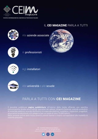 IL CEI MAGAZINE PARLA A TUTTI
Alle aziende associate
Ai professionisti
Agli installatori
Alle università e alle scuole
PARLA A TUTTI CON CEI MAGAZINE
Rivista di infoRmazione del Comitato elettRoteCniCo italiano
è possibile pubblicare pagine pubblicitarie all’interno della rivista offrendo una specifica
comunicazione diretta verso tutti gli specialisti del settore: dirigenti d’azienda, aziende produttrici
di materiale elettrico, aziende distributrici di materiale elettrico, installatori, impiantisti, progettisti,
associazioni professionali e di categoria (per un totale di oltre 70.000 lettori).
Nella versione online della rivista saranno previsti banner e inserti corrispondenti alle modalità di
visibilità prescelte.
CEI - Comitato Elettrotecnico Italiano
Milano, via Saccardo 9 - Tel. 0221006.290-202
www.ceinorme.it - ceimagazine@ceinorme.it
 
