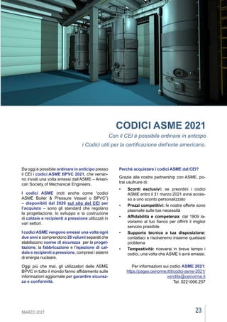 23
MARZO 2021
CEIAGORÀ
CODICI ASME 2021
Con il CEI è possibile ordinare in anticipo
i Codici utili per la certificazione dell’ente americano.
Da oggi è possibile ordinare in anticipo presso
il CEI i codici ASME BPVC 2021, che verran-
no inviati una volta emessi dall’ASME – Ameri-
can Society of Mechanical Engineers.
I codici ASME  (noti anche come “codici
ASME Boiler & Pressure Vessel o BPVC”)
–  disponibili dal 2020 sul sito del CEI  per
l’acquisto – sono gli standard che regolano
la progettazione, lo sviluppo e la costruzione
di caldaie e recipienti a pressione utilizzati in
vari settori.
I codici ASME vengono emessi una volta ogni
due anni e comprendono 28 volumi separati che
stabiliscono norme di sicurezza  per la proget-
tazione, la fabbricazione e l’ispezione di cal-
daie e recipienti a pressione, compresi i sistemi
di energia nucleare.
Oggi più che mai, gli utilizzatori delle ASME
BPVC in tutto il mondo fanno affidamento sulle
informazioni aggiornate per garantire sicurez-
za e conformità.
Perché acquistare i codici ASME dal CEI?
Grazie alla nostra partnership con ASME, po-
trai usufruire di:
•	 Sconti esclusivi: se preordini i codici
ASME entro il 31 marzo 2021 avrai acces-
so a uno sconto personalizzato
•	 Prezzi competitivi: le nostre offerte sono
plasmate sulle tue necessità
•	 Affidabilità e competenza: dal 1909 la-
voriamo al tuo fianco per offrirti il miglior
servizio possibile
•	 Supporto tecnico a tua disposizione:
contattaci e risolveremo insieme qualsiasi
problema
•	 Tempestività: riceverai in breve tempo i
codici, una volta che ASME li avrà emessi.
Per informazioni sui codici ASME 2021:
https://pages.ceinorme.it/it/codici-asme-2021/
vendite@ceinorme.it
Tel. 0221006.257
 