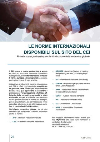 24
MARZO 2021
CEIFOCUS
Il CEI, grazie a nuove partnership e accor-
di con i più importanti distributori di norme a
livello globale, diventa fornitore delle principa-
li norme europee e internazionali necessarie
per i settori chiave di ogni azienda.
Attraverso gli strumenti messi a disposizione
dal CEI è infatti oggi possibile semplificare
la gestione delle norme per ridurre costi e
rischi: il CEI può agevolare e accelerare il
processo per l’organizzazione e l’utilizzo ef-
ficiente della normativa  nazionale e inter-
nazionale, sia per le aziende con necessità
di una piccola raccolta di norme (ad esempio,
per un singolo team), sia per l’accesso a livello
aziendale alle norme e alle informazioni corre-
late di centinaia di Enti Normatori.
Nell’offerta normativa globale, tra gli altri
standard già consolidati, saranno disponibili
anche le Norme:
•	 API – American Petroleum Institute
•	 CSA – Canadian Standards Association
LE NORME INTERNAZIONALI
DISPONIBILI SUL SITO DEL CEI
Firmate nuove partnership per la distribuzione della normativa globale.
•	 ASHRAE – American Society of Heating,
Refrigerating and Air-Conditioning Engi-
neers
•	 ISA – International Standards on Auditing
•	 EEMUA – Engineering Equipment and Ma-
terials Users Associatio”
•	 AAMI – Association for the Advancement
of Medical Instrumentation
•	 GOST – Russian national standard
•	 IPC – Institute for Printed Circuits
•	 UL – Underwriters Laboratories
•	 NFPA – “National Fire Prevention
Association”.
Per maggiori informazioni visita il nostro por-
tale  MyNorma  alla voce “Enti normatori” o
contattaci direttamente: 
vendite@ceinorme.it 
tel. 0221006.230/225/257
 