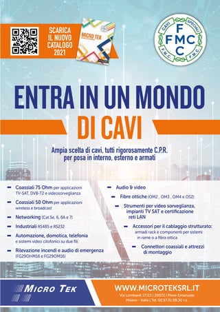 ENTRAINUNMONDO
DICAVI
Coassiali 75 Ohm per applicazioni
TV-SAT, DVB-T2 e videosorveglianza
Coassiali 50 Ohm per applicazioni
wireless e broadcast
Networking (Cat.5e, 6, 6A e 7)
Industriali RS485 e RS232
Automazione, domotica, telefonia
e sistemi video citofonici su due fili
Rilevazione incendi e audio di emergenza
(FG29OHM16 e FG29OM16)
Audio & video
Fibre ottiche (OM2 , OM3 , OM4 e OS2)
Strumenti per video sorveglianza,
impianti TV SAT e certificazione
reti LAN
Accessori per il cablaggio strutturato:
armadi rack e componenti per sistemi
in rame o a fibra ottica
Connettori coassiali e attrezzi
di montaggio
WWW.MICROTEKSRL.IT
Via Lombardi 17/23 | 20072 | Pieve Emanuele
Milano - Italia | Tel. 02.57.51.08.30 r.a.
SCARICA
IL NUOVO
CATALOGO
2021
Ampia scelta di cavi, tutti rigorosamente C.P.R.
per posa in interno, esterno e armati
 