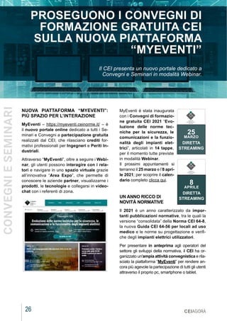 26
MARZO 2021
NUOVA PIATTAFORMA “MYEVENTI”:
PIÙ SPAZIO PER L’INTERAZIONE
MyEventi – https://myeventi.ceinorme.it/ – è
il nuovo portale online dedicato a tutti i Se-
minari e Convegni a partecipazione gratuita
realizzati dal CEI, che rilasciano crediti for-
mativi professionali per Ingegneri e Periti In-
dustriali.
Attraverso “MyEventi”, oltre a seguire i Webi-
nar, gli utenti possono interagire con i rela-
tori e navigare in uno spazio virtuale grazie
all’innovativa “Area Expo”, che permette di
conoscere le aziende partner, visualizzarne i
prodotti, le tecnologie e collegarsi in video-
chat con i referenti di zona.
CEIAGORÀ
PROSEGUONO I CONVEGNI DI
FORMAZIONE GRATUITA CEI
SULLA NUOVA PIATTAFORMA
“MYEVENTI”
Il CEI presenta un nuovo portale dedicato a
Convegni e Seminari in modalità Webinar.
MyEventi è stata inaugurata
con i Convegni di formazio-
ne gratuita CEI 2021 “Evo-
luzione delle norme tec-
niche per la sicurezza, le
comunicazioni e la funzio-
nalità degli impianti elet-
trici”, articolati in 14 tappe,
per il momento tutte previste
in modalità Webinar.
Il prossimi appuntamenti si
terranno il 25 marzo e l’8 apri-
le 2021; per scoprire il calen-
dario completo clicca qui.
UN ANNO RICCO DI
NOVITÀ NORMATIVE
Il 2021 è un anno caratterizzato da impor-
tanti pubblicazioni normative, tra le quali la
versione “consolidata” della Norma CEI 64-8,
la nuova Guida CEI 64-56 per locali ad uso
medico e le norme su progettazione e verifi-
che degli impianti elettrici utilizzatori.
Per presentare in anteprima agli operatori del
settore gli sviluppi della normativa, il CEI ha or-
ganizzato un'ampia attività convegnistica e rila-
sciato la piattaforma “MyEventi” per rendere an-
cora più agevole la partecipazione di tutti gli utenti
attraverso il proprio pc, smartphone o tablet.
25
MARZO
DIRETTA
STREAMING
COMITATO
ELETTROTECNICO
ITALIANO
8
APRILE
DIRETTA
STREAMING
COMITATO
ELETTROTECNICO
ITALIANO
CONVEGNI
E
SEMINARI
 