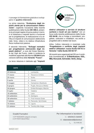 27
MARZO 2021
CEIAGORÀ
I convegni di formazione gratuita si svilup-
pano in quattro interventi.
La prima relazione, “Evoluzione degli im-
pianti utente per le comunicazioni elettro-
niche”, cogliendo l’occasione della recente
pubblicazione della Guida CEI 306-2, presen-
ta le principali regole di buona pratica in termi-
ni di dotazione e requisiti tecnici e funzionali
per la progettazione, la realizzazione e la ve-
rifica di impianti di comunicazioni elettroniche
(dati, fonia, video) e la relativa infrastruttura
fisica multiservizio passiva.
Il secondo intervento, “Sviluppi normativi
per progettazione antincendio degli im-
pianti elettrici”, a cura del Corpo Naziona-
le dei Vigili del Fuoco, mette in evidenza le
modifiche apportate alla Norma CEI 64-8 dalla
versione definitiva della Variante “Fuoco”.
La terza relazione è dedicata agli “Impianti
elettrici utilizzatori a servizio di strutture
sanitarie e locali ad uso medico” con un
focus sulla recente pubblicazione della Guida
CEI 64-56, che si rivolge a committenti, pro-
gettisti, costruttori e installatori, ma anche a
progettisti edili e direttori dei lavori.
Infine, l’ultimo intervento è incentrato sulla
“Progettazione e verifiche degli impianti
elettrici utilizzatori: nuova Guida CEI 0-2 e
Variante 1 della Guida CEI 64-14”.
Gli incontri sono organizzati dal CEI con il contri-
buto incondizionato di: E-Distribuzione, ICEL,
IMQ, Roncarati, Schneider, Vertiv, Zotup.
Per informazioni e iscrizioni
ceinorme.it > myeventi
relazioniesterne5@ceinorme.it
02.21006.202
Crediti Formativi
3 CFP INGEGNERI (categoria convegno)
6 CFP PERITI INDUSTRIALI
DATE
AREE
in webinar
25 febbraio 1.	 Lombardia
11 marzo 2.	 Toscana e Umbria
25 marzo 3.	 Sicilia
8 aprile 4.	 Veneto
6 maggio 5.	 Campania e Basilicata
8 giugno 6.	 Puglia, Abruzzo e Molise
24 giugno 7.	 Emilia Romagna, Marche
8 luglio 8.	 Calabria
16 settembre 9.	 Lazio
23 settembre 10.	Sardegna
30 settembre 11.	 Friuli Venezia Giulia
7 ottobre 12.	Piemonte, Val d’Aosta
14 ottobre 13.	Liguria
21 ottobre 14.	Trentino Alto Adige
 