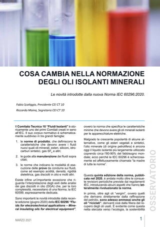 1
MARZO 2021
CEIFOCUS
Il Comitato Tecnico 10 “Fluidi Isolanti” è sto-
ricamente uno dei primi Comitati creati in seno
all’IEC. Il suo corpus normativo è schematica-
mente suddiviso in tre grandi famiglie:
1.	 le norme di prodotto, che definiscono le
caratteristiche che devono avere i fluidi
nuovi quali oli minerali, esteri, siliconi, idro-
carburi sintetici, gas SF6
e altri;
2.	 le guide alla manutenzione dei fluidi sopra
citati;
3.	 le norme che indicano le modalità di ese-
cuzione delle prove da condurre sui fluidi,
come ad esempio acidità, densità, rigidità
dielettrica, gas disciolti in olio e molti altri.
Esiste infine un’importante eccezione che ri-
guarda l’interpretazione degli esiti delle analisi
dei gas disciolti in olio (DGA) che, per la loro
complessità, necessitano di una Norma, la IEC
60599, espressamente dedicata.
Sono importanti le novità introdotte dalla recen-
te edizione (giugno 2020) della IEC 60296 “Flu-
ids for electrotechnical applications – Mine-
ral insulating oils for electrical equipment”,
COSA CAMBIA NELLA NORMAZIONE
DEGLI OLI ISOLANTI MINERALI
Le novità introdotte dalla nuova Norma IEC 60296:2020.
Fabio Scatiggio, Presidente CEI CT 10
Riccardo Maina, Segretario CEI CT 10
ovvero la norma che specifica le caratteristiche
minime che devono avere gli oli minerali isolanti
per le apparecchiature elettriche.
Malgrado la crescente popolarità di alcune al-
ternative, come gli esteri vegetali e sintetici,
l’olio minerale (di origine petrolifera) è ancora
oggi il liquido isolante più largamente utilizzato
coprendo circa l’80-90% del fabbisogno mon-
diale; ecco perché la IEC 60296 è scherzosa-
mente ed affettuosamente chiamata “la madre
di tutte le norme”.
Questa quinta edizione della norma, pubbli-
cata nel 2020, è andata molto oltre le consue-
te revisioni periodiche previste dai regolamenti
IEC, introducendo alcuni aspetti che hanno let-
teralmente rivoluzionato la norma.
In primis, oltre agli oli “vergini”, ovvero quelli
che derivano direttamente dalla raffinazione
del petrolio, sono adesso ammessi anche gli
oli “riciclati”, derivanti cioè dalla filiera del re-
cupero degli oli usati. È evidente come questa
netta sterzata verso l’ecologia, la sostenibilità
OSSERVATORIO
 
