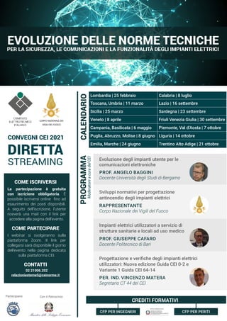 MARZO 2021
Moderatore
a
cura
del
CEI
PROGRAMMA
DIRETTA
STREAMING
CONVEGNI CEI 2021
Partecipano Con il Patrocinio
CREDITI FORMATIVI
Evoluzione degli impianti utente per le
comunicazioni elettroniche
PROF. ANGELO BAGGINI
Docente Università degli Studi di Bergamo
Sviluppi normativi per progettazione
antincendio degli impianti elettrici
RAPPRESENTANTE
Corpo Nazionale dei Vigili del Fuoco
Impianti elettrici utilizzatori a servizio di
strutture sanitarie e locali ad uso medico
PROF. GIUSEPPE CAFARO
Docente Politecnico di Bari
Progettazione e verifiche degli impianti elettrici
utilizzatori: Nuova edizione Guida CEI 0-2 e
Variante 1 Guida CEI 64-14
PER. IND. VINCENZO MATERA
Segretario CT 44 del CEI
CFP PER INGEGNERI CFP PER PERITI
Lombardia | 25 febbraio Calabria | 8 luglio
Toscana, Umbria | 11 marzo Lazio | 16 settembre
Sicilia | 25 marzo Sardegna | 23 settembre
Veneto | 8 aprile Friuli Venezia Giulia | 30 settembre
Campania, Basilicata | 6 maggio Piemonte, Val d’Aosta | 7 ottobre
Puglia, Abruzzo, Molise | 8 giugno Liguria | 14 ottobre
Emilia, Marche | 24 giugno Trentino Alto Adige | 21 ottobre
CALENDARIO
COME ISCRIVERSI
La partecipazione è gratuita
con iscrizione obbligatoria. È
possibile iscriversi online fino ad
esaurimento dei posti disponibili.
A seguito dell’iscrizione, l’utente
riceverà una mail con il link per
accedere alla pagina dell’evento.
COME PARTECIPARE
I webinar si svolgeranno sulla
piattaforma Zoom. Il link per
collegarsi sarà disponibile il giorno
dell’evento nella pagina dedicata
sulla piattaforma CEI.
CONTATTI
02 21006.202
relazioniesterne5@ceinorme.it
 