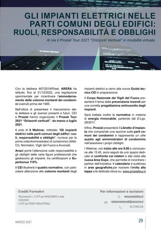 29
MARZO 2021
CEIAGORÀ
CEIAGORÀ
GLI IMPIANTI ELETTRICI NELLE
PARTI COMUNI DEGLI EDIFICI:
RUOLI, RESPONSABILITÀ E OBBLIGHI
Al via il Prosiel Tour 2021 “Orizzonti Verticali” in modalità virtuale.
Con la delibera 467/2019/R/eel, ARERA ha
istituito, fino al 31/12/2022, una regolazione
sperimentale per incentivare l’ammoderna-
mento delle colonne montanti dei condomi-
ni costruiti prima del 1985.
Nell’ottica di presentare il meccanismo del-
la delibera e gli scenari presenti e futuri, CEI
e Prosiel hanno organizzato il Prosiel Tour
2021 “Orizzonti verticali”, da marzo a luglio
2021.
Il ciclo di 9 Webinar, intitolato “Gli impianti
elettrici nelle parti comuni degli edifici: ruo-
li, responsabilità e obblighi”, riunisce per la
prima volta Amministratori di condominio (ANA-
CI), Normatori, Vigili del Fuoco e Avvocati.
Anaci porrà l’attenzione sulle responsabilità e
gli obblighi delle varie figure professionali che
gestiscono gli impianti, tra certificazioni e Su-
perbonus 110%.
Il CEI illustrerà il quadro normativo, con parti-
colare attenzione alle colonne montanti degli
impianti elettrici e cenni alla nuova Guida tec-
nica CEI in preparazione.
Il Corpo Nazionale dei Vigili del Fuoco pre-
senterà il tema della prevenzione incendi per
una corretta progettazione antincendio degli
impianti.
Sarà trattata inoltre la normativa in materia
di energia rinnovabile, partendo dal D.Lgs.
28/2011.
Infine, Prosiel presenterà il Libretto d’impian-
to che comprende una sezione sulle parti co-
muni dei condomini e rappresenta un utile
ausilio agli amministratori di condominio
nell’assolvere i propri obblighi.
I Webinar, con inizio alle ore 9.00 e conclusio-
ne alle 12.45, sono seguiti da uno spazio dedi-
cato al confronto coi relatori e alla visita alla
nuova Area Expo, che permette di incontrare i
partner dell’iniziativa. Il calendario è suddiviso
in aree geografiche;per ricevere l’invito alla
tappa a te dedicata clicca su: www.prosieltour.it
Per informazioni e iscrizioni
www.prosieltour.it
relazioniesterne6@ceinorme.it
02.21006.226
Crediti Formativi
Riconosciuti n. 3 CFP per INGEGNERI in data
12/02/2021.
3 CFP per PERITI INDUSTRIALI
 