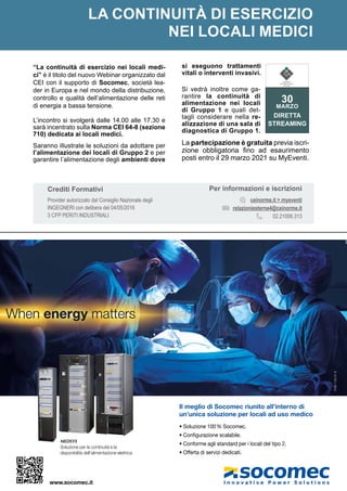 MARZO 2021
Il meglio di Socomec riunito all’interno di
un’unica soluzione per locali ad uso medico
• Soluzione 100% Socomec.
• Conﬁgurazione scalabile.
• Conforme agli standard per i locali del tipo 2.
• Offerta di servizi dedicati.
MEDSYS
Soluzione per la continuità e la
disponibilità dell’alimentazione elettrica
PUB
1134
01
6
www.socomec.it
LA CONTINUITÀ DI ESERCIZIO
NEI LOCALI MEDICI
“La continuità di esercizio nei locali medi-
ci” è il titolo del nuovo Webinar organizzato dal
CEI con il supporto di Socomec, società lea-
der in Europa e nel mondo della distribuzione,
controllo e qualità dell’alimentazione delle reti
di energia a bassa tensione.
L’incontro si svolgerà dalle 14.00 alle 17.30 e
sarà incentrato sulla Norma CEI 64-8 (sezione
710) dedicata ai locali medici.
Saranno illustrate le soluzioni da adottare per
l’alimentazione dei locali di Gruppo 2 e per
garantire l’alimentazione degli ambienti dove
si eseguono trattamenti
vitali o interventi invasivi.
Si vedrà inoltre come ga-
rantire la continuità di
alimentazione nei locali
di Gruppo 1 e quali det-
tagli considerare nella re-
alizzazione di una sala di
diagnostica di Gruppo 1.
La partecipazione è gratuita previa iscri-
zione obbligatoria fino ad esaurimento
posti entro il 29 marzo 2021 su MyEventi.
Per informazioni e iscrizioni
ceinorme.it > myeventi
relazioniesterne4@ceinorme.it
02.21006.313
Crediti Formativi
Provider autorizzato dal Consiglio Nazionale degli
INGEGNERI con delibera del 04/05/2016
3 CFP PERITI INDUSTRIALI
30
MARZO
DIRETTA
STREAMING
COMITATO
ELETTROTECNICO
ITALIANO
 