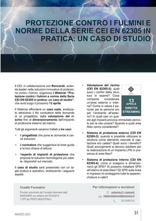 31
MARZO 2021
CEIAGORÀ
CEIAGORÀ
CEIAGORÀ
PROTEZIONE CONTRO I FULMINI E
NORME DELLA SERIE CEI EN 62305 IN
PRATICA: UN CASO DI STUDIO
Il CEI, in collaborazione con Roncarati, azien-
da leader nelle soluzioni innovative di protezio-
ne contro i fulmini, organizza il Webinar “Pro-
tezione contro i fulmini e norme della Serie
CEI EN 62305 in pratica: un caso di studio”,
che avrà luogo il prossimo 13 aprile.
Il Webinar affronterà un caso reale, analizza-
to attraverso il filo conduttore delle domande
di un progettista, dalla valutazione del ri-
schio fino al dimensionamento dell’impianto
di protezione esterno ed interno.
Tutti gli argomenti saranno trattati a tre voci:
•	 il progettista che pone le domande e cer-
ca soluzioni;
•	 il normatore che suggerisce le linee guida
e la loro chiave di lettura;
•	 l’esperto di impianti di protezione che
propone le soluzioni tecnologiche più adat-
te, disponibili sul mercato.
Il caso di studio sarà presentato con un ta-
glio pratico e operativo, analizzando i seguenti
aspetti:
•	 Valutazione del rischio
(CEI EN 62305-2): quali
sono i confini della strut-
tura in esame? Cosa
comporta considerare
un’area esterna o inter-
na? Come si valuta il pe-
ricolo per le persone e/o
per l’ambiente all’ester-
no? In quali casi un gua-
sto agli impianti provoca immediato perico-
lo per la vita umana? Quando e quali aree
Atex vanno considerate?
•	 Sistema di protezione esterno (CEI EN
62305-3): quando è possibile utilizzare la
struttura come elemento naturale di cap-
tazione e/o calata? Quali sono i benefici?
Quali accorgimenti si devono adottare per
la realizzazione di un impianto LPS in pre-
senza di aree Atex?
•	 Sistema di protezione interno (CEI EN
62305-4): come si scelgono e dimensio-
nano gli SPD? Si possono installare SPD
all’interno di aree Atex? Gli SPD sulla linea
in ingresso mi proteggono tutte le apparec-
chiature a valle?
Per informazioni e iscrizioni
ceinorme.it > myeventi
relazioniesterne4@ceinorme.it
02.21006.313
Crediti Formativi
Provider autorizzato dal Consiglio Nazionale degli
INGEGNERI con delibera del 04/05/2016
3 CFP per PERITI INDUSTRIALI
13
APRILE
DIRETTA
STREAMING
COMITATO
ELETTROTECNICO
ITALIANO
 