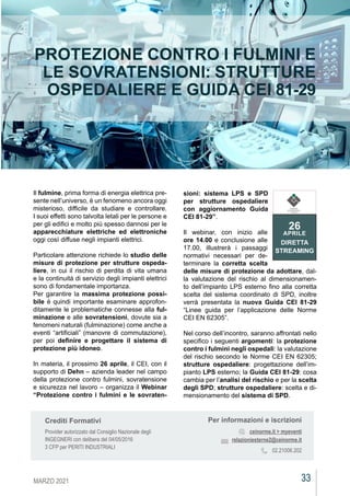 33
MARZO 2021
CEIAGORÀ
CEIAGORÀ
CEIAGORÀ
CEIAGORÀ
PROTEZIONE CONTRO I FULMINI E
LE SOVRATENSIONI: STRUTTURE
OSPEDALIERE E GUIDA CEI 81-29
Il fulmine, prima forma di energia elettrica pre-
sente nell’universo, è un fenomeno ancora oggi
misterioso, difficile da studiare e controllare.
I suoi effetti sono talvolta letali per le persone e
per gli edifici e molto più spesso dannosi per le
apparecchiature elettriche ed elettroniche
oggi così diffuse negli impianti elettrici.
Particolare attenzione richiede lo studio delle
misure di protezione per strutture ospeda-
liere, in cui il rischio di perdita di vita umana
e la continuità di servizio degli impianti elettrici
sono di fondamentale importanza.
Per garantire la massima protezione possi-
bile è quindi importante esaminare approfon-
ditamente le problematiche connesse alla ful-
minazione e alle sovratensioni, dovute sia a
fenomeni naturali (fulminazione) come anche a
eventi “artificiali” (manovre di commutazione),
per poi definire e progettare il sistema di
protezione più idoneo.
In materia, il prossimo 26 aprile, il CEI, con il
supporto di Dehn – azienda leader nel campo
della protezione contro fulmini, sovratensione
e sicurezza nel lavoro – organizza il Webinar
“Protezione contro i fulmini e le sovraten-
sioni: sistema LPS e SPD
per strutture ospedaliere
con aggiornamento Guida
CEI 81-29”.
Il webinar, con inizio alle
ore 14.00 e conclusione alle
17.00, illustrerà i passaggi
normativi necessari per de-
terminare la corretta scelta
delle misure di protezione da adottare, dal-
la valutazione del rischio al dimensionamen-
to dell’impianto LPS esterno fino alla corretta
scelta del sistema coordinato di SPD, inoltre
verrà presentata la nuova Guida CEI 81-29
“Linee guida per l’applicazione delle Norme
CEI EN 62305”.
Nel corso dell’incontro, saranno affrontati nello
specifico i seguenti argomenti: la protezione
contro i fulmini negli ospedali: la valutazione
del rischio secondo le Norme CEI EN 62305;
strutture ospedaliere: progettazione dell’im-
pianto LPS esterno; la Guida CEI 81-29: cosa
cambia per l’analisi del rischio e per la scelta
degli SPD; strutture ospedaliere: scelta e di-
mensionamento del sistema di SPD.
Per informazioni e iscrizioni
ceinorme.it > myeventi
relazioniesterne2@ceinorme.it
02.21006.202
Crediti Formativi
Provider autorizzato dal Consiglio Nazionale degli
INGEGNERI con delibera del 04/05/2016
3 CFP per PERITI INDUSTRIALI
26
APRILE
DIRETTA
STREAMING
COMITATO
ELETTROTECNICO
ITALIANO
 