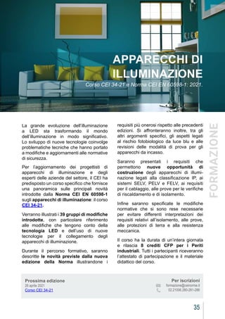 CEIAGORÀ
35
CEIAGORÀ
La grande evoluzione dell’illuminazione
a LED sta trasformando il mondo
dell’illuminazione in modo significativo.
Lo sviluppo di nuove tecnologie coinvolge
problematiche tecniche che hanno portato
a modifiche e aggiornamenti alle normative
di sicurezza.
Per l’aggiornamento dei progettisti di
apparecchi di illuminazione e degli
esperti delle aziende del settore, il CEI ha
predisposto un corso specifico che fornisce
una panoramica sulle principali novità
introdotte dalla Norma CEI EN 60598-1
sugli apparecchi di illuminazione: il corso
CEI 34-21.
Verranno illustrati i 39 gruppi di modifiche
introdotte, con particolare riferimento
alle modifiche che tengono conto della
tecnologia LED e dell’uso di nuove
tecnologie per il collegamento degli
apparecchi di illuminazione.
Durante il percorso formativo, saranno
descritte le novità previste dalla nuova
edizione della Norma illustrandone i
APPARECCHI DI
ILLUMINAZIONE
Corso CEI 34-21 e Norma CEI EN 60598-1: 2021.
requisiti più onerosi rispetto alle precedenti
edizioni. Si affronteranno inoltre, tra gli
altri argomenti specifici, gli aspetti legati
al rischio fotobiologico da luce blu e alle
revisioni delle modalità di prova per gli
apparecchi da incasso.
Saranno presentati i requisiti che
permettono nuove opportunità di
costruzione degli apparecchi di illumi-
nazione legati alla classificazione IP, ai
sistemi SELV, PELV e FELV, ai requisiti
per il cablaggio, alle prove per le verifiche
di riscaldamento e di isolamento.
Infine saranno specificate le modifiche
normative che si sono rese necessarie
per evitare differenti interpretazioni dei
requisiti relativi all’isolamento, alle prove,
alle protezioni di terra e alla resistenza
meccanica.
Il corso ha la durata di un’intera giornata
e rilascia 8 crediti CFP per i Periti
industriali. Tutti i partecipanti riceveranno
l’attestato di partecipazione e il materiale
didattico del corso.
Prossima edizione
26 aprile 2021
Corso CEI 34-21
Per iscrizioni
			 formazione@ceinorme.it
02.21006.280-281-286
FORMAZIONE
 