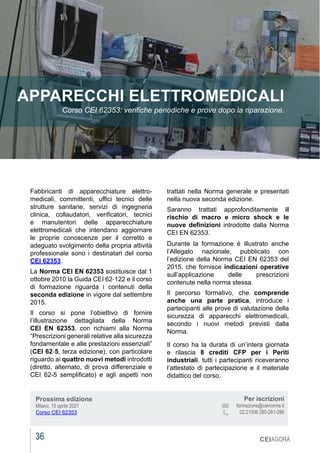 36 CEIAGORÀ
Fabbricanti di apparecchiature elettro-
medicali, committenti, uffici tecnici delle
strutture sanitarie, servizi di ingegneria
clinica, collaudatori, verificatori, tecnici
e manutentori delle apparecchiature
elettromedicali che intendano aggiornare
le proprie conoscenze per il corretto e
adeguato svolgimento della propria attività
professionale sono i destinatari del corso
CEI 62353.
La Norma CEI EN 62353 sostituisce dal 1
ottobre 2010 la Guida CEI 62‐122 e il corso
di formazione riguarda i contenuti della
seconda edizione in vigore dal settembre
2015.
Il corso si pone l’obiettivo di fornire
l’illustrazione dettagliata della Norma
CEI EN 62353, con richiami alla Norma
“Prescrizioni generali relative alla sicurezza
fondamentale e alle prestazioni essenziali”
(CEI 62‐5, terza edizione), con particolare
riguardo ai quattro nuovi metodi introdotti
(diretto, alternato, di prova differenziale e
CEI 62-5 semplificato) e agli aspetti non
APPARECCHI ELETTROMEDICALI
Corso CEI 62353: verifiche periodiche e prove dopo la riparazione.
trattati nella Norma generale e presentati
nella nuova seconda edizione.
Saranno trattati approfonditamente il
rischio di macro e micro shock e le
nuove definizioni introdotte dalla Norma
CEI EN 62353.
Durante la formazione è illustrato anche
l’Allegato nazionale, pubblicato con
l’edizione della Norma CEI EN 62353 del
2015, che fornisce indicazioni operative
sull’applicazione delle prescrizioni
contenute nella norma stessa.
Il percorso formativo, che comprende
anche una parte pratica, introduce i
partecipanti alle prove di valutazione della
sicurezza di apparecchi elettromedicali,
secondo i nuovi metodi previsti dalla
Norma.
Il corso ha la durata di un’intera giornata
e rilascia 8 crediti CFP per i Periti
industriali. tutti i partecipanti riceveranno
l’attestato di partecipazione e il materiale
didattico del corso.
Prossima edizione
Milano, 15 aprile 2021
Corso CEI 62353
Per iscrizioni
			 formazione@ceinorme.it
02.21006.280-281-286
 