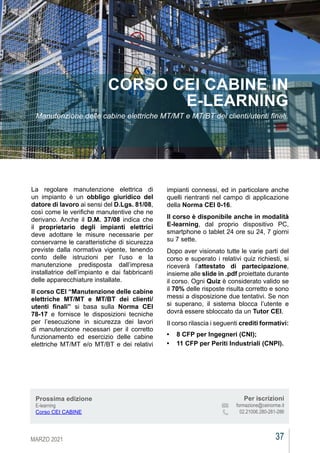 MARZO 2021 37
CEIAGORÀ
CEIAGORÀ
CEIAGORÀ
La regolare manutenzione elettrica di
un impianto è un obbligo giuridico del
datore di lavoro ai sensi del D.Lgs. 81/08,
così come le verifiche manutentive che ne
derivano. Anche il D.M. 37/08 indica che
il proprietario degli impianti elettrici
deve adottare le misure necessarie per
conservarne le caratteristiche di sicurezza
previste dalla normativa vigente, tenendo
conto delle istruzioni per l’uso e la
manutenzione predisposta dall’impresa
installatrice dell’impianto e dai fabbricanti
delle apparecchiature installate.
Il corso CEI “Manutenzione delle cabine
elettriche MT/MT e MT/BT dei clienti/
utenti finali” si basa sulla Norma CEI
78-17 e fornisce le disposizioni tecniche
per l’esecuzione in sicurezza dei lavori
di manutenzione necessari per il corretto
funzionamento ed esercizio delle cabine
elettriche MT/MT e/o MT/BT e dei relativi
CORSO CEI CABINE IN
E-LEARNING
Manutenzione delle cabine elettriche MT/MT e MT/BT dei clienti/utenti finali.
impianti connessi, ed in particolare anche
quelli rientranti nel campo di applicazione
della Norma CEI 0-16.
Il corso è disponibile anche in modalità
E-learning, dal proprio dispositivo PC,
smartphone o tablet 24 ore su 24, 7 giorni
su 7 sette.
Dopo aver visionato tutte le varie parti del
corso e superato i relativi quiz richiesti, si
riceverà l’attestato di partecipazione,
insieme alle slide in .pdf proiettate durante
il corso. Ogni Quiz è considerato valido se
il 70% delle risposte risulta corretto e sono
messi a disposizione due tentativi. Se non
si superano, il sistema blocca l’utente e
dovrà essere sbloccato da un Tutor CEI.
Il corso rilascia i seguenti crediti formativi:
•	 8 CFP per Ingegneri (CNI);
•	 11 CFP per Periti Industriali (CNPI).
Prossima edizione
E-learning
Corso CEI CABINE
Per iscrizioni
			 formazione@ceinorme.it
02.21006.280-281-286
 