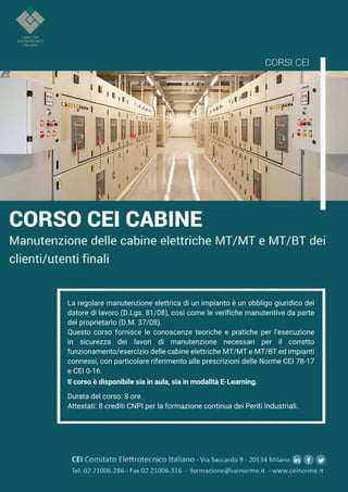 40
MARZO 2021
CEIAGORÀ
La regolare manutenzione elettrica di un impianto è un obbligo giuridico del
datore di lavoro (D.Lgs. 81/08), così come le verifiche manutentive da parte
del proprietario (D.M. 37/08).
Questo corso fornisce le conoscenze teoriche e pratiche per l’esecuzione
in
in sicurezza dei lavori di manutenzione necessari per il corretto
funzionamento/esercizio delle cabine elettriche MT/MT e MT/BT ed impianti
connessi, con particolare riferimento alle prescrizioni delle Norme CEI 78-17
e CEI 0-16.
Il corso è disponibile sia in aula, sia in modalità E-Learning.
Durata del corso: 8 ore.
Attestati: 8 crediti CNPI per la formazione continua dei Periti Industriali.
CEI Comitato Eleerotecnico Italiano - Via Saccardo 9 - 20134 Milano
Tel. 02 21006.286 - Fax 02 21006.316 - formazione@ceinorme.it - www.ceinorme.it
 