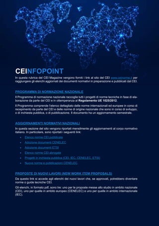 41
MARZO 2021
CEIFOCUS
CEIAGORÀ
CEINFOPOINT
In questa rubrica del CEI Magazine vengono forniti i link al sito del CEI www.ceinorme.it per
raggiungere gli elenchi aggiornati dei documenti normativi in preparazione e pubblicati dal CEI.
PROGRAMMA DI NORMAZIONE NAZIONALE
Il Programma di normazione nazionale raccoglie tutti i progetti di norme tecniche in fase di ela-
borazione da parte del CEI e in ottemperanza al Regolamento UE 1025/2012.
Il Programma comprende l’elenco dettagliato delle norme internazionali ed europee in corso di
recepimento da parte del CEI e delle norme di origine nazionale che sono in corso di sviluppo,
o di inchiesta pubblica, o di pubblicazione. Il documento ha un aggiornamento semestrale.
AGGIORNAMENTI NORMATIVI NAZIONALI
In questa sezione del sito vengono riportati mensilmente gli aggiornamenti al corpo normativo
italiano. In particolare, sono riportati i seguenti link:
•	 Elenco norme CEI pubblicate
•	 Adozione documenti CENELEC
•	 Adozione documenti ETSI
•	 Elenco norme CEI abrogate
•	 Progetti in inchiesta pubblica (CEI, IEC, CENELEC, ETSI)
•	 Nuove norme e pubblicazioni CENELEC.
PROPOSTE DI NUOVI LAVORI (NEW WORK ITEM PROPOSALS)
Da questo link si accede agli elenchi dei nuovi lavori che, se approvati, potrebbero diventare
norme o guide tecniche CEI.
Gli elenchi, in formato pdf, sono tre: uno per le proposte messe allo studio in ambito nazionale
(CEI), uno per quelle in ambito europeo (CENELEC) e uno per quelle in ambito internazionale
(IEC).
 