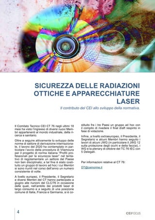 4
MARZO 2021
CEIFOCUS
SICUREZZA DELLE RADIAZIONI
OTTICHE E APPARECCHIATURE
LASER
Il contributo del CEI allo sviluppo della normativa.
Il Comitato Tecnico CEI CT 76 negli ultimi 18
mesi ha visto l’ingresso di diversi nuovi Mem-
bri appartenenti al mondo industriale, della ri-
cerca e sanitario.
Oltre a seguire attivamente lo sviluppo delle
norme di settore di derivazione internaziona-
le, il lavoro del 2020 ha contemplato in par-
ticolare l’avvio della procedura di Vilamoura
per il progetto di norma italiana “Profili pro-
fessionali per la sicurezza laser” nel tenta-
tivo di regolamentare un settore del Paese
non ben disciplinato; a tal fine è stato costi-
tuito un gruppo di lavoro ad hoc i cui Membri
si sono riuniti nel corso dell’anno un numero
consistente di volte.
A livello europeo, il Presidente, il Segretario
e diversi Membri del CT hanno partecipato a
giugno alle riunioni del CLC/76 in occasione
delle quali, nell’ambito dei prodotti laser di
largo consumo e a seguito di una posizione
comune di Italia, Francia e Germania, si è co-
stituito fra i tre Paesi un gruppo ad hoc con
il compito di rivedere il final draft respinto in
fase di votazione.
Infine, a livello extraeuropeo, il Presidente, il
Segretario e alcuni Membri hanno seguito i
lavori di alcuni JWG (in particolare il JWG 12
sulla protezione degli occhi e della faccia), i
WG e la plenary di ottobre del TC 76 IEC con
5 Delegati.
Per informazioni relative al CT 76:
DT@ceinorme.it
 