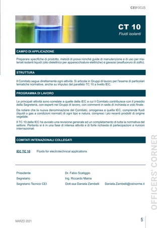 5
MARZO 2021
CEIFOCUS
CT 10
Fluidi isolanti
CAMPO DI APPLICAZIONE
Preparare specifiche di prodotto, metodi di prova nonché guide di manutenzione e di uso per ma-
teriali isolanti liquidi (olio dielettrico per apparecchiature elettriche) e gassosi (esafluoruro di zolfo).
STRUTTURA
Il Comitato segue direttamente ogni attività. Si articola in Gruppi di lavoro per l'esame di particolari
tematiche normative, anche su impulso del parallelo TC 10 a livello IEC.
PROGRAMMA DI LAVORO
Le principali attività sono correlate a quelle della IEC a cui il Comitato contribuisce con il presidio
della Segreteria, con esperti nei Gruppi di lavoro, con commenti in sede di inchiesta e voto finale.
Da notare che la nuova denominazione del Comitato, omogenea a quella IEC, comprende fluidi
(liquidi o gas a condizioni normali) di ogni tipo e natura, compresi i più recenti prodotti di origine
vegetale.
Il TC 10 della IEC ha avviato una revisione generale ed un completamento di tutta la normativa del
settore. Pertanto si è in una fase di intensa attività e di forte richiesta di partecipazioni a riunioni
internazionali.
COMITATI INTENAZIONALI COLLEGATI
IEC TC 10	 Fluids for electrotechnical applications
Presidente				Dr. Fabio Scatiggio
Segretario				Ing. Riccardo Maina
Segretario Tecnico CEI	 Dott.ssa Daniela Zambelli	 Daniela.Zambelli@ceinorme.it
OFFICERS'
CORNER
 