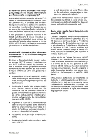 7
MARZO 2021
CEIFOCUS
Le norme di questo Comitato sono svilup-
pate principalmente a livello internazionale,
può farci qualche esempio recente?
Come ogni Comitato nazionale, anche il CT 10
lavora in strettissima collaborazione con il mir-
ror Committee IEC. In tale sede, oltre alle attivi-
tà di periodica revisione delle norme esistenti,
ne sono state recentemente sviluppate ex-no-
vo alcune che riguardano fluidi o metodiche di
misura entrate da poco nel panorama tecnico.
A tale proposito si possono ricordare il TR
63025 sulle tecniche di misura innovative ba-
sate sulla ricerca degli alcoli che si formano dal
degrado dell’isolante solido, oppure le Norme
62975 e 63012 che riguardano rispettivamente
gli esteri naturali e quelli semi-sintetici.
Quali attività svolte per la promozione della
normativa del CT 10 ricorda con maggiore
soddisfazione?
Di sicuro le Giornate di studio che con caden-
za annuale il CT 10, spesso in collaborazione
con il CT 14 (Trasformatori), ha promosso al
fine di divulgare presso gli operatori le nuove
tendenze sullo stato dell’arte dei fluidi isolanti.
Solo per limitarsi agli ultimi anni, possiamo ri-
cordare:
•	 le giornate di studio sul significato e l’uso
delle analisi dei gas disciolti in olio (DGA),
lo strumento principe per la diagnostica dei
trasformatori;
•	 la giornata di studio sulla presenza dello
zolfo corrosivo nell’olio isolante, una pro-
blematica che ha procurato centinaia di
guasti ai trasformatori di potenza nel mon-
do e che è stata sviscerata e risolta in gran-
dissima parte per merito dei membri italiani
operanti nel TC 10 IEC;
•	 le giornate di studio per la promozione degli
esteri di origine vegetale come alternativa
concreta all’olio minerale, in un’ottica di ri-
spetto dell’ambiente e di risparmio delle ri-
sorse non rinnovabili del pianeta;
•	 la giornata di studio sugli isolatori pas-
santi;
•	 la giornata di studio sui commutatori sotto-
carico (OLTC);
•	 la web-conference sul tema “Nuove idee
per la costruzione, manutenzione e resi-
lienza dei trasformatori elettrici”.
Questi eventi hanno sempre riscosso un gran-
de successo di pubblico al punto tale da satu-
rare la capienza delle sale ospitanti e da dover
essere replicati in altre sessioni e sedi.
Qual è stato e qual è il contributo italiano in
sede IEC TC 10?
L’Italia da sempre ha avuto un ruolo di estremo
rilievo all’interno del mirror Committee IEC TC
10, detenendo per lungo tempo la Presidenza
e la Segreteria del Comitato internazionale con
lo stimato collega Emilio Serena. Attualmente
la Segretaria IEC del Comitato è affidata agli
esperti italiani Massimo Pompili e Vander Tu-
miatti, in qualità di assistente, che ricoprono il
ruolo da diversi anni.
Inoltre, sia io sia l’attuale Segretario del CT
10 del CEI, Riccardo Maina, abbiamo lavorato
come “Convenor” all’interno di importanti Grup-
pi di lavoro del TC 10 IEC, portando a com-
pimento attività tra le più importanti del corpo
normativo internazionale. Il nostro impegno è
stato riconosciuto peraltro, con grande sod-
disfazione, dall’assegnazione dell’IEC 1906
Award.
Infine, ma non certo ultimo per importanza, va
detto che in tutti i Gruppi di lavoro IEC i mem-
bri italiani sono stati sempre presenti e hanno
collaborato allo sviluppo della normativa con
funzione propositiva per il miglioramento delle
conoscenze in materia e vigile, nell’interesse
degli operatori italiani.
 
 