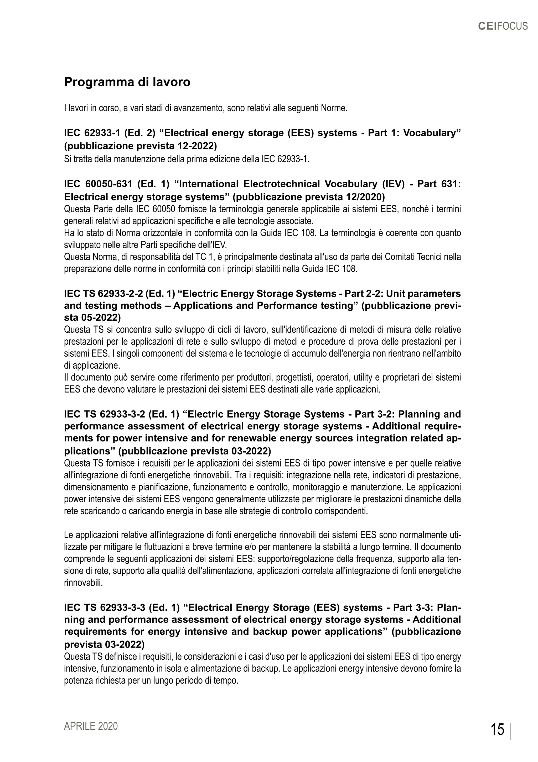 CEIFOCUS
15APRILE 2020
Programma di lavoro
I lavori in corso, a vari stadi di avanzamento, sono relativi alle seguenti Norme.
IEC 62933-1 (Ed. 2) “Electrical energy storage (EES) systems - Part 1: Vocabulary”
(pubblicazione prevista 12-2022)
Si tratta della manutenzione della prima edizione della IEC 62933-1.
IEC 60050-631 (Ed. 1) “International Electrotechnical Vocabulary (IEV) - Part 631:
Electrical energy storage systems” (pubblicazione prevista 12/2020)
Questa Parte della IEC 60050 fornisce la terminologia generale applicabile ai sistemi EES, nonché i termini
generali relativi ad applicazioni specifiche e alle tecnologie associate.
Ha lo stato di Norma orizzontale in conformità con la Guida IEC 108. La terminologia è coerente con quanto
sviluppato nelle altre Parti specifiche dell'IEV.
Questa Norma, di responsabilità del TC 1, è principalmente destinata all'uso da parte dei Comitati Tecnici nella
preparazione delle norme in conformità con i principi stabiliti nella Guida IEC 108.
IEC TS 62933-2-2 (Ed. 1) “Electric Energy Storage Systems - Part 2-2: Unit parameters
and testing methods – Applications and Performance testing” (pubblicazione previ-
sta 05-2022)
Questa TS si concentra sullo sviluppo di cicli di lavoro, sull'identificazione di metodi di misura delle relative
prestazioni per le applicazioni di rete e sullo sviluppo di metodi e procedure di prova delle prestazioni per i
sistemi EES. I singoli componenti del sistema e le tecnologie di accumulo dell'energia non rientrano nell'ambito
di applicazione.
Il documento può servire come riferimento per produttori, progettisti, operatori, utility e proprietari dei sistemi
EES che devono valutare le prestazioni dei sistemi EES destinati alle varie applicazioni.
IEC TS 62933-3-2 (Ed. 1) “Electric Energy Storage Systems - Part 3-2: Planning and
performance assessment of electrical energy storage systems - Additional require-
ments for power intensive and for renewable energy sources integration related ap-
plications” (pubblicazione prevista 03-2022)
Questa TS fornisce i requisiti per le applicazioni dei sistemi EES di tipo power intensive e per quelle relative
all'integrazione di fonti energetiche rinnovabili. Tra i requisiti: integrazione nella rete, indicatori di prestazione,
dimensionamento e pianificazione, funzionamento e controllo, monitoraggio e manutenzione. Le applicazioni
power intensive dei sistemi EES vengono generalmente utilizzate per migliorare le prestazioni dinamiche della
rete scaricando o caricando energia in base alle strategie di controllo corrispondenti.
Le applicazioni relative all'integrazione di fonti energetiche rinnovabili dei sistemi EES sono normalmente uti-
lizzate per mitigare le fluttuazioni a breve termine e/o per mantenere la stabilità a lungo termine. Il documento
comprende le seguenti applicazioni dei sistemi EES: supporto/regolazione della frequenza, supporto alla ten-
sione di rete, supporto alla qualità dell'alimentazione, applicazioni correlate all'integrazione di fonti energetiche
rinnovabili.
IEC TS 62933-3-3 (Ed. 1) “Electrical Energy Storage (EES) systems - Part 3-3: Plan-
ning and performance assessment of electrical energy storage systems - Additional
requirements for energy intensive and backup power applications” (pubblicazione
prevista 03-2022)
Questa TS definisce i requisiti, le considerazioni e i casi d'uso per le applicazioni dei sistemi EES di tipo energy
intensive, funzionamento in isola e alimentazione di backup. Le applicazioni energy intensive devono fornire la
potenza richiesta per un lungo periodo di tempo.
 