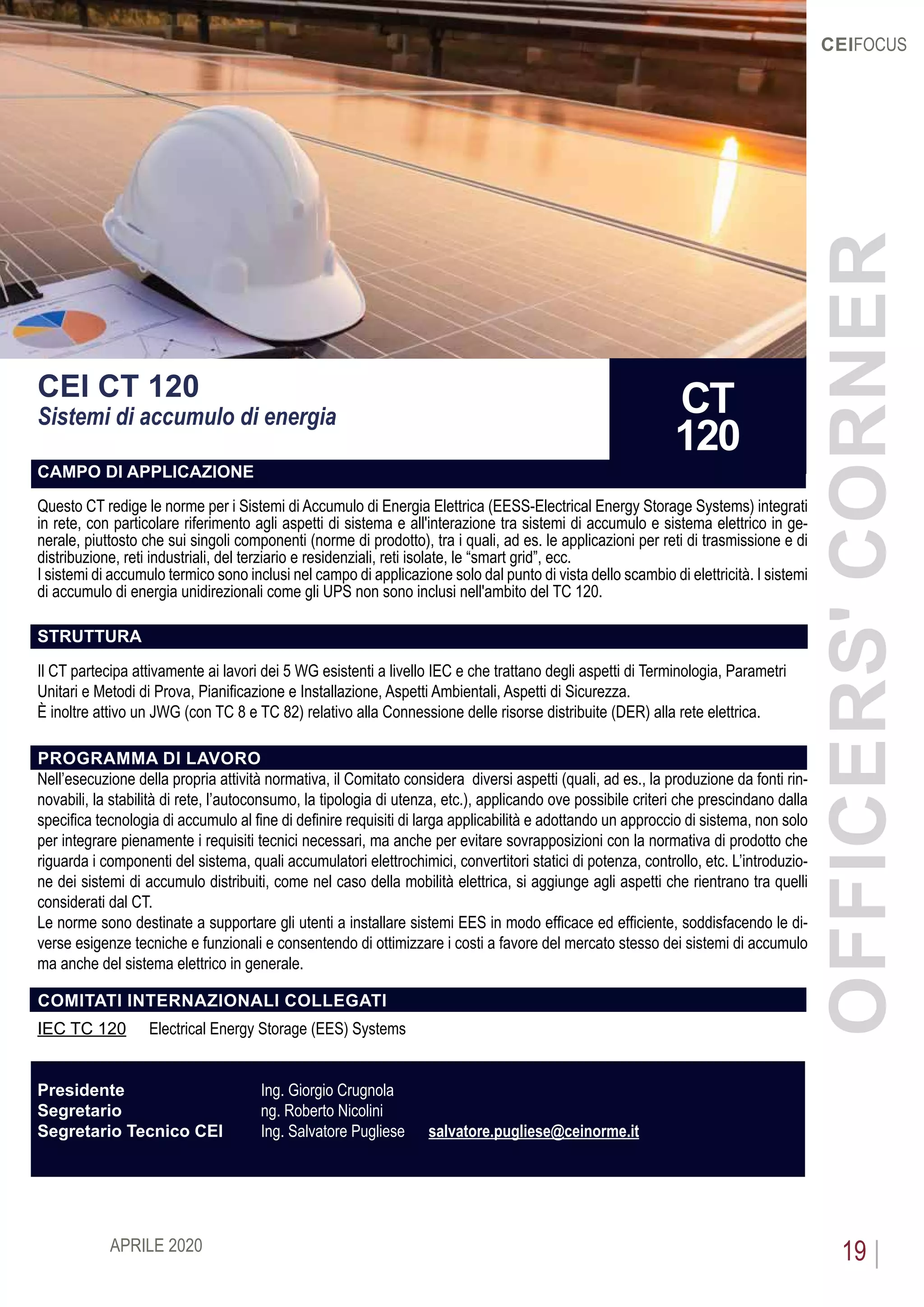 APRILE 2020 19
CEIFOCUS
CEI CT 120
Sistemi di accumulo di energia
CAMPO DI APPLICAZIONE
Questo CT redige le norme per i Sistemi di Accumulo di Energia Elettrica (EESS-Electrical Energy Storage Systems) integrati
in rete, con particolare riferimento agli aspetti di sistema e all'interazione tra sistemi di accumulo e sistema elettrico in ge-
nerale, piuttosto che sui singoli componenti (norme di prodotto), tra i quali, ad es. le applicazioni per reti di trasmissione e di
distribuzione, reti industriali, del terziario e residenziali, reti isolate, le “smart grid”, ecc.
I sistemi di accumulo termico sono inclusi nel campo di applicazione solo dal punto di vista dello scambio di elettricità. I sistemi
di accumulo di energia unidirezionali come gli UPS non sono inclusi nell'ambito del TC 120.
STRUTTURA
Il CT partecipa attivamente ai lavori dei 5 WG esistenti a livello IEC e che trattano degli aspetti di Terminologia, Parametri
Unitari e Metodi di Prova, Pianificazione e Installazione, Aspetti Ambientali, Aspetti di Sicurezza.
È inoltre attivo un JWG (con TC 8 e TC 82) relativo alla Connessione delle risorse distribuite (DER) alla rete elettrica.
PROGRAMMA DI LAVORO
Nell’esecuzione della propria attività normativa, il Comitato considera diversi aspetti (quali, ad es., la produzione da fonti rin-
novabili, la stabilità di rete, l’autoconsumo, la tipologia di utenza, etc.), applicando ove possibile criteri che prescindano dalla
specifica tecnologia di accumulo al fine di definire requisiti di larga applicabilità e adottando un approccio di sistema, non solo
per integrare pienamente i requisiti tecnici necessari, ma anche per evitare sovrapposizioni con la normativa di prodotto che
riguarda i componenti del sistema, quali accumulatori elettrochimici, convertitori statici di potenza, controllo, etc. L’introduzio-
ne dei sistemi di accumulo distribuiti, come nel caso della mobilità elettrica, si aggiunge agli aspetti che rientrano tra quelli
considerati dal CT.
Le norme sono destinate a supportare gli utenti a installare sistemi EES in modo efficace ed efficiente, soddisfacendo le di-
verse esigenze tecniche e funzionali e consentendo di ottimizzare i costi a favore del mercato stesso dei sistemi di accumulo
ma anche del sistema elettrico in generale.
COMITATI INTERNAZIONALI COLLEGATI
IEC TC 120	 Electrical Energy Storage (EES) Systems
Presidente 			 Ing. Giorgio Crugnola
Segretario 			 ng. Roberto Nicolini
Segretario Tecnico CEI	 Ing. Salvatore Pugliese 	 salvatore.pugliese@ceinorme.it
OFFICERS'CORNER
CT
120
 