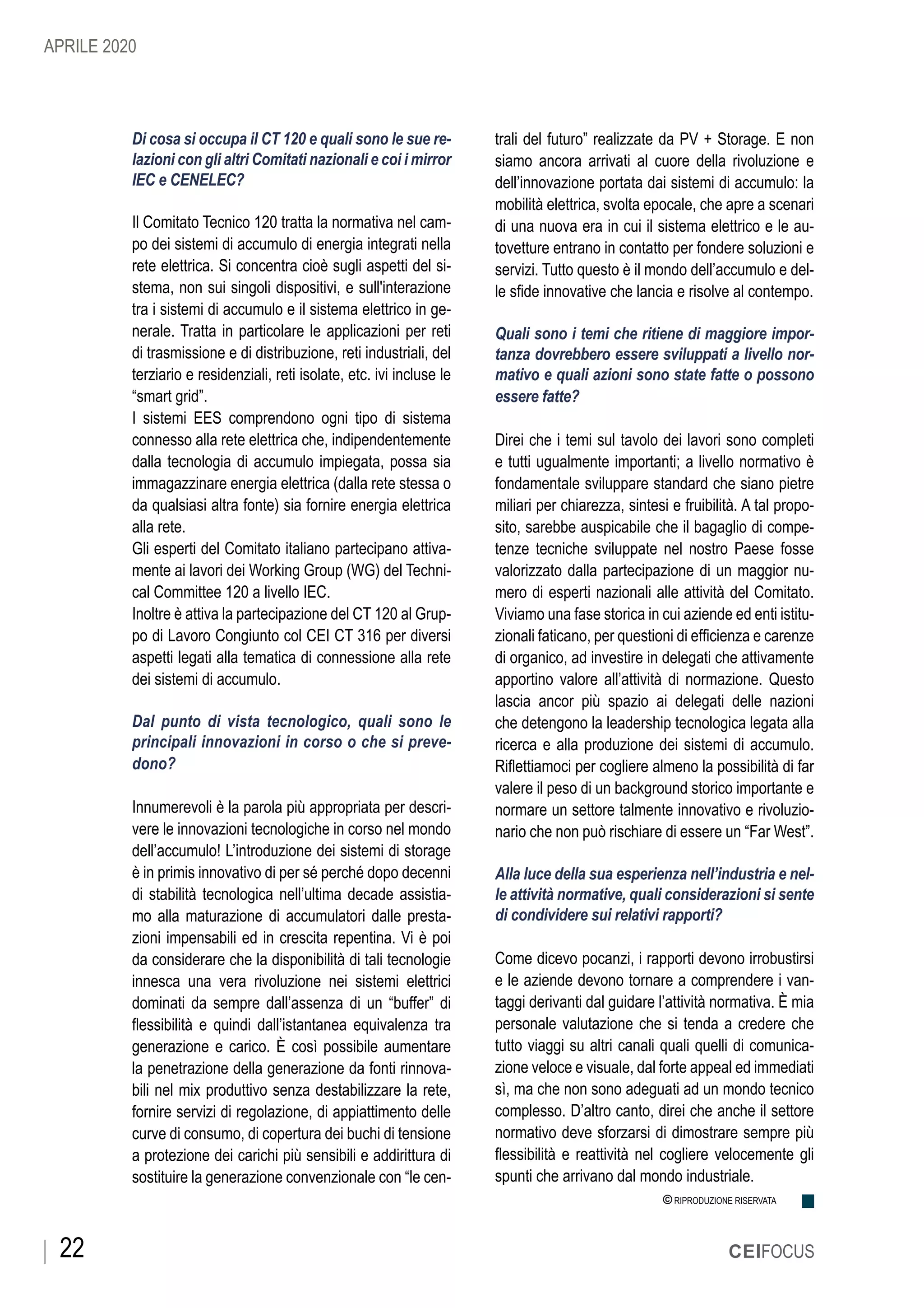 22 CEIFOCUS
© RIPRODUZIONE RISERVATA
Di cosa si occupa il CT 120 e quali sono le sue re-
lazioni con gli altri Comitati nazionali e coi i mirror
IEC e CENELEC?
Il Comitato Tecnico 120 tratta la normativa nel cam-
po dei sistemi di accumulo di energia integrati nella
rete elettrica. Si concentra cioè sugli aspetti del si-
stema, non sui singoli dispositivi, e sull'interazione
tra i sistemi di accumulo e il sistema elettrico in ge-
nerale. Tratta in particolare le applicazioni per reti
di trasmissione e di distribuzione, reti industriali, del
terziario e residenziali, reti isolate, etc. ivi incluse le
“smart grid”.
I sistemi EES comprendono ogni tipo di sistema
connesso alla rete elettrica che, indipendentemente
dalla tecnologia di accumulo impiegata, possa sia
immagazzinare energia elettrica (dalla rete stessa o
da qualsiasi altra fonte) sia fornire energia elettrica
alla rete.
Gli esperti del Comitato italiano partecipano attiva-
mente ai lavori dei Working Group (WG) del Techni-
cal Committee 120 a livello IEC.
Inoltre è attiva la partecipazione del CT 120 al Grup-
po di Lavoro Congiunto col CEI CT 316 per diversi
aspetti legati alla tematica di connessione alla rete
dei sistemi di accumulo.
Dal punto di vista tecnologico, quali sono le
principali innovazioni in corso o che si preve-
dono?
Innumerevoli è la parola più appropriata per descri-
vere le innovazioni tecnologiche in corso nel mondo
dell’accumulo! L’introduzione dei sistemi di storage
è in primis innovativo di per sé perché dopo decenni
di stabilità tecnologica nell’ultima decade assistia-
mo alla maturazione di accumulatori dalle presta-
zioni impensabili ed in crescita repentina. Vi è poi
da considerare che la disponibilità di tali tecnologie
innesca una vera rivoluzione nei sistemi elettrici
dominati da sempre dall’assenza di un “buffer” di
flessibilità e quindi dall’istantanea equivalenza tra
generazione e carico. È così possibile aumentare
la penetrazione della generazione da fonti rinnova-
bili nel mix produttivo senza destabilizzare la rete,
fornire servizi di regolazione, di appiattimento delle
curve di consumo, di copertura dei buchi di tensione
a protezione dei carichi più sensibili e addirittura di
sostituire la generazione convenzionale con “le cen-
trali del futuro” realizzate da PV + Storage. E non
siamo ancora arrivati al cuore della rivoluzione e
dell’innovazione portata dai sistemi di accumulo: la
mobilità elettrica, svolta epocale, che apre a scenari
di una nuova era in cui il sistema elettrico e le au-
tovetture entrano in contatto per fondere soluzioni e
servizi. Tutto questo è il mondo dell’accumulo e del-
le sfide innovative che lancia e risolve al contempo.
Quali sono i temi che ritiene di maggiore impor-
tanza dovrebbero essere sviluppati a livello nor-
mativo e quali azioni sono state fatte o possono
essere fatte?
Direi che i temi sul tavolo dei lavori sono completi
e tutti ugualmente importanti; a livello normativo è
fondamentale sviluppare standard che siano pietre
miliari per chiarezza, sintesi e fruibilità. A tal propo-
sito, sarebbe auspicabile che il bagaglio di compe-
tenze tecniche sviluppate nel nostro Paese fosse
valorizzato dalla partecipazione di un maggior nu-
mero di esperti nazionali alle attività del Comitato.
Viviamo una fase storica in cui aziende ed enti istitu-
zionali faticano, per questioni di efficienza e carenze
di organico, ad investire in delegati che attivamente
apportino valore all’attività di normazione. Questo
lascia ancor più spazio ai delegati delle nazioni
che detengono la leadership tecnologica legata alla
ricerca e alla produzione dei sistemi di accumulo.
Riflettiamoci per cogliere almeno la possibilità di far
valere il peso di un background storico importante e
normare un settore talmente innovativo e rivoluzio-
nario che non può rischiare di essere un “Far West”.
Alla luce della sua esperienza nell’industria e nel-
le attività normative, quali considerazioni si sente
di condividere sui relativi rapporti?
Come dicevo pocanzi, i rapporti devono irrobustirsi
e le aziende devono tornare a comprendere i van-
taggi derivanti dal guidare l’attività normativa. È mia
personale valutazione che si tenda a credere che
tutto viaggi su altri canali quali quelli di comunica-
zione veloce e visuale, dal forte appeal ed immediati
sì, ma che non sono adeguati ad un mondo tecnico
complesso. D’altro canto, direi che anche il settore
normativo deve sforzarsi di dimostrare sempre più
flessibilità e reattività nel cogliere velocemente gli
spunti che arrivano dal mondo industriale.
APRILE 2020
 