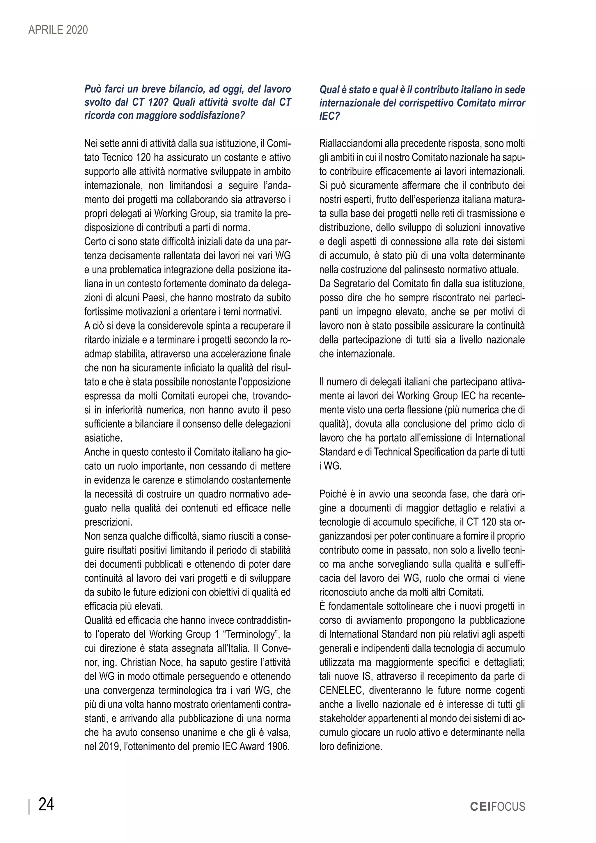 24 CEIFOCUS
Può farci un breve bilancio, ad oggi, del lavoro
svolto dal CT 120? Quali attività svolte dal CT
ricorda con maggiore soddisfazione?
Nei sette anni di attività dalla sua istituzione, il Comi-
tato Tecnico 120 ha assicurato un costante e attivo
supporto alle attività normative sviluppate in ambito
internazionale, non limitandosi a seguire l’anda-
mento dei progetti ma collaborando sia attraverso i
propri delegati ai Working Group, sia tramite la pre-
disposizione di contributi a parti di norma.
Certo ci sono state difficoltà iniziali date da una par-
tenza decisamente rallentata dei lavori nei vari WG
e una problematica integrazione della posizione ita-
liana in un contesto fortemente dominato da delega-
zioni di alcuni Paesi, che hanno mostrato da subito
fortissime motivazioni a orientare i temi normativi.
A ciò si deve la considerevole spinta a recuperare il
ritardo iniziale e a terminare i progetti secondo la ro-
admap stabilita, attraverso una accelerazione finale
che non ha sicuramente inficiato la qualità del risul-
tato e che è stata possibile nonostante l’opposizione
espressa da molti Comitati europei che, trovando-
si in inferiorità numerica, non hanno avuto il peso
sufficiente a bilanciare il consenso delle delegazioni
asiatiche.
Anche in questo contesto il Comitato italiano ha gio-
cato un ruolo importante, non cessando di mettere
in evidenza le carenze e stimolando costantemente
la necessità di costruire un quadro normativo ade-
guato nella qualità dei contenuti ed efficace nelle
prescrizioni.
Non senza qualche difficoltà, siamo riusciti a conse-
guire risultati positivi limitando il periodo di stabilità
dei documenti pubblicati e ottenendo di poter dare
continuità al lavoro dei vari progetti e di sviluppare
da subito le future edizioni con obiettivi di qualità ed
efficacia più elevati.
Qualità ed efficacia che hanno invece contraddistin-
to l’operato del Working Group 1 “Terminology”, la
cui direzione è stata assegnata all’Italia. Il Conve-
nor, ing. Christian Noce, ha saputo gestire l’attività
del WG in modo ottimale perseguendo e ottenendo
una convergenza terminologica tra i vari WG, che
più di una volta hanno mostrato orientamenti contra-
stanti, e arrivando alla pubblicazione di una norma
che ha avuto consenso unanime e che gli è valsa,
nel 2019, l’ottenimento del premio IEC Award 1906.
Qual è stato e qual è il contributo italiano in sede
internazionale del corrispettivo Comitato mirror
IEC?
Riallacciandomi alla precedente risposta, sono molti
gli ambiti in cui il nostro Comitato nazionale ha sapu-
to contribuire efficacemente ai lavori internazionali.
Si può sicuramente affermare che il contributo dei
nostri esperti, frutto dell’esperienza italiana matura-
ta sulla base dei progetti nelle reti di trasmissione e
distribuzione, dello sviluppo di soluzioni innovative
e degli aspetti di connessione alla rete dei sistemi
di accumulo, è stato più di una volta determinante
nella costruzione del palinsesto normativo attuale.
Da Segretario del Comitato fin dalla sua istituzione,
posso dire che ho sempre riscontrato nei parteci-
panti un impegno elevato, anche se per motivi di
lavoro non è stato possibile assicurare la continuità
della partecipazione di tutti sia a livello nazionale
che internazionale.
Il numero di delegati italiani che partecipano attiva-
mente ai lavori dei Working Group IEC ha recente-
mente visto una certa flessione (più numerica che di
qualità), dovuta alla conclusione del primo ciclo di
lavoro che ha portato all’emissione di International
Standard e di Technical Specification da parte di tutti
i WG.
Poiché è in avvio una seconda fase, che darà ori-
gine a documenti di maggior dettaglio e relativi a
tecnologie di accumulo specifiche, il CT 120 sta or-
ganizzandosi per poter continuare a fornire il proprio
contributo come in passato, non solo a livello tecni-
co ma anche sorvegliando sulla qualità e sull’effi-
cacia del lavoro dei WG, ruolo che ormai ci viene
riconosciuto anche da molti altri Comitati.
È fondamentale sottolineare che i nuovi progetti in
corso di avviamento propongono la pubblicazione
di International Standard non più relativi agli aspetti
generali e indipendenti dalla tecnologia di accumulo
utilizzata ma maggiormente specifici e dettagliati;
tali nuove IS, attraverso il recepimento da parte di
CENELEC, diventeranno le future norme cogenti
anche a livello nazionale ed è interesse di tutti gli
stakeholder appartenenti al mondo dei sistemi di ac-
cumulo giocare un ruolo attivo e determinante nella
loro definizione.
APRILE 2020
 