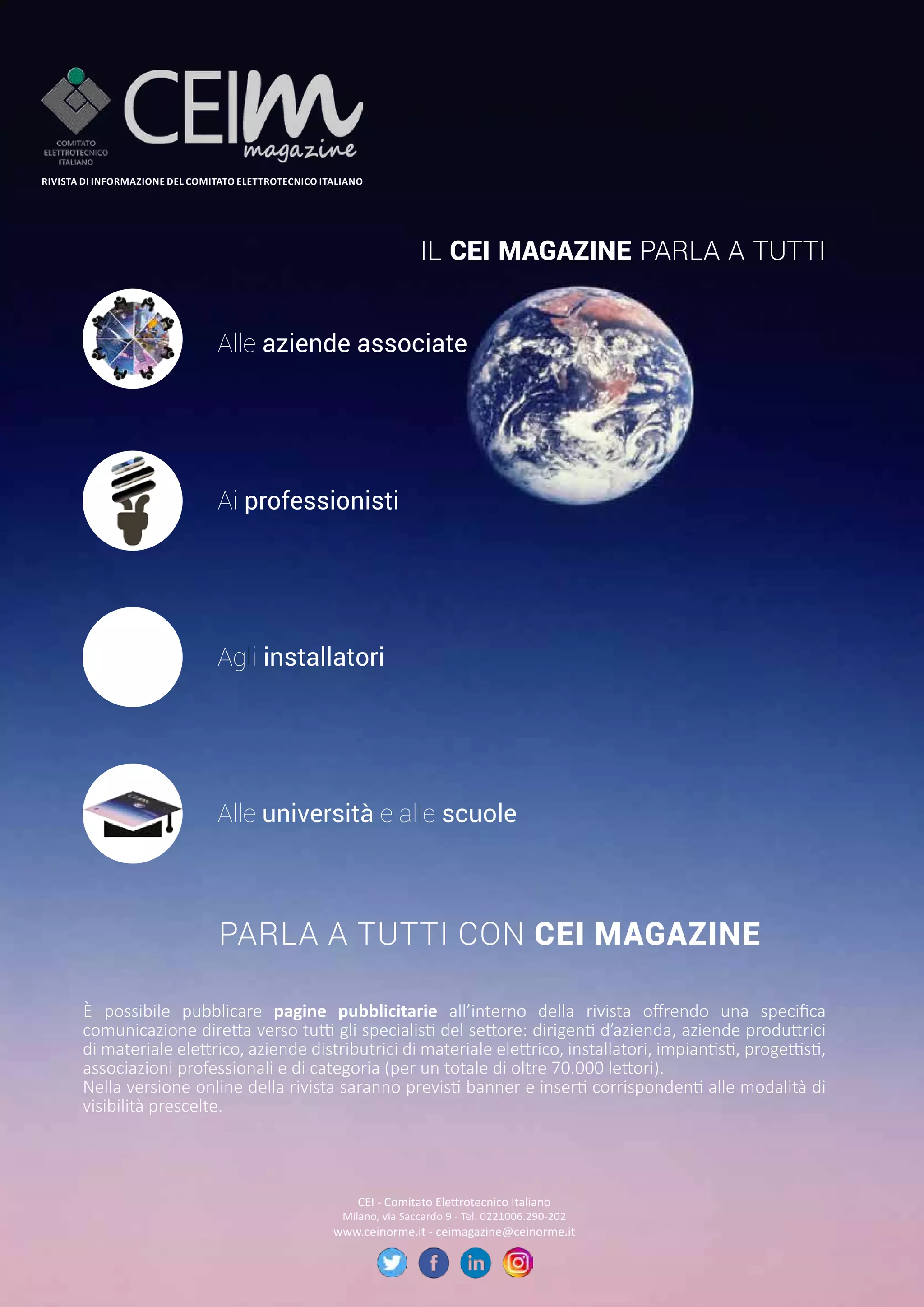 26 CEIFOCUS
OTTOBRE 2019
IL CEI MAGAZINE PARLA A TUTTI
Alle aziende associate
Ai professionisti
Agli installatori
Alle università e alle scuole
PARLA A TUTTI CON CEI MAGAZINE
RIVISTA DI INFORMAZIONE DEL COMITATO ELETTROTECNICO ITALIANO
È possibile pubblicare pagine pubblicitarie all’interno della rivista offrendo una specifica
comunicazione diretta verso tutti gli specialisti del settore: dirigenti d’azienda, aziende produttrici
di materiale elettrico, aziende distributrici di materiale elettrico, installatori, impiantisti, progettisti,
associazioni professionali e di categoria (per un totale di oltre 70.000 lettori).
Nella versione online della rivista saranno previsti banner e inserti corrispondenti alle modalità di
visibilità prescelte.
CEI - Comitato Elettrotecnico Italiano
Milano, via Saccardo 9 - Tel. 0221006.290-202
www.ceinorme.it - ceimagazine@ceinorme.it
 