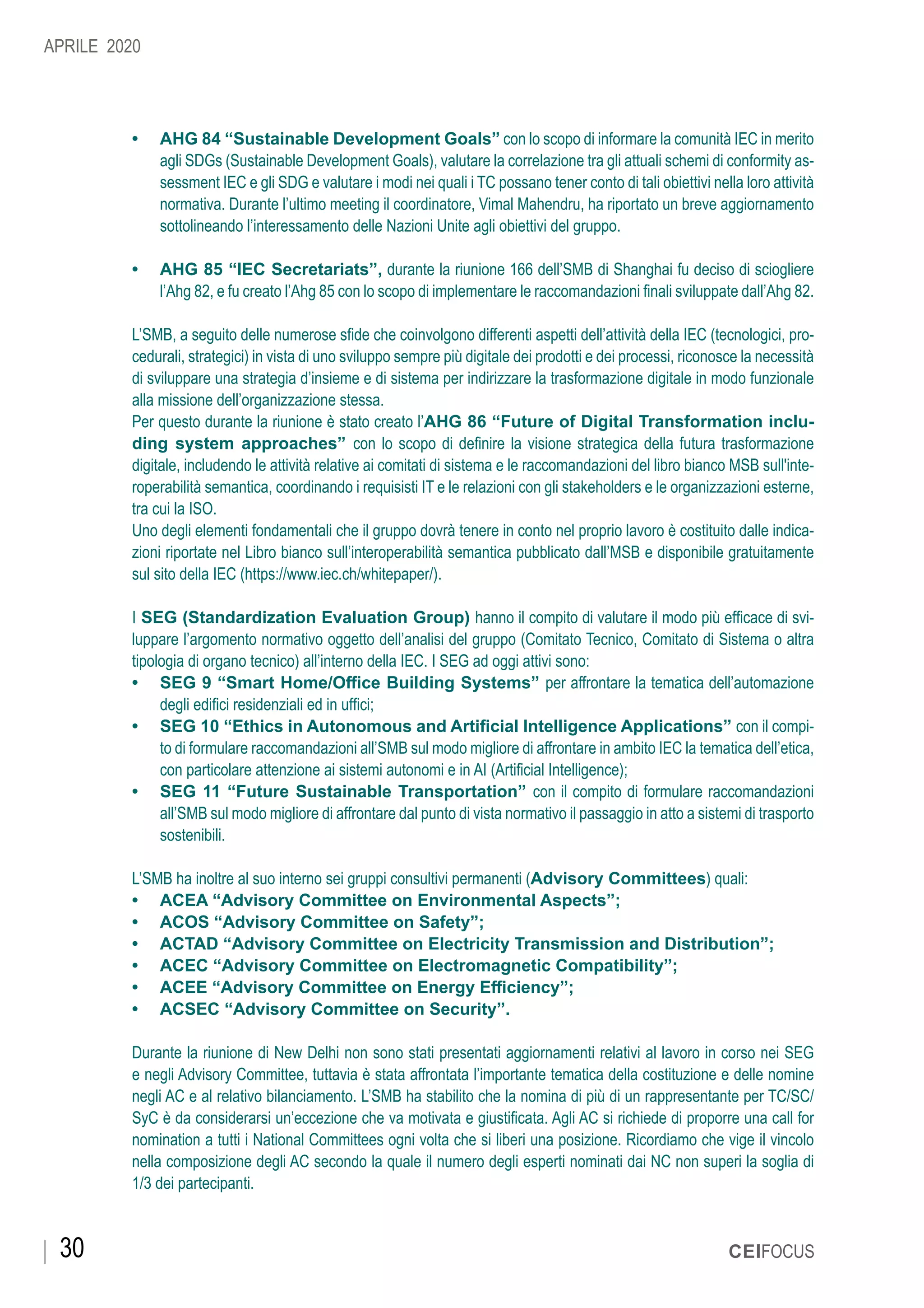 30 CEIFOCUS
APRILE 2020
•	 AHG 84 “Sustainable Development Goals” con lo scopo di informare la comunità IEC in merito
agli SDGs (Sustainable Development Goals), valutare la correlazione tra gli attuali schemi di conformity as-
sessment IEC e gli SDG e valutare i modi nei quali i TC possano tener conto di tali obiettivi nella loro attività
normativa. Durante l’ultimo meeting il coordinatore, Vimal Mahendru, ha riportato un breve aggiornamento
sottolineando l’interessamento delle Nazioni Unite agli obiettivi del gruppo.
•	 AHG 85 “IEC Secretariats”, durante la riunione 166 dell’SMB di Shanghai fu deciso di sciogliere
l’Ahg 82, e fu creato l’Ahg 85 con lo scopo di implementare le raccomandazioni finali sviluppate dall’Ahg 82.
L’SMB, a seguito delle numerose sfide che coinvolgono differenti aspetti dell’attività della IEC (tecnologici, pro-
cedurali, strategici) in vista di uno sviluppo sempre più digitale dei prodotti e dei processi, riconosce la necessità
di sviluppare una strategia d’insieme e di sistema per indirizzare la trasformazione digitale in modo funzionale
alla missione dell’organizzazione stessa.
Per questo durante la riunione è stato creato l’AHG 86 “Future of Digital Transformation inclu-
ding system approaches” con lo scopo di definire la visione strategica della futura trasformazione
digitale, includendo le attività relative ai comitati di sistema e le raccomandazioni del libro bianco MSB sull'inte-
roperabilità semantica, coordinando i requisisti IT e le relazioni con gli stakeholders e le organizzazioni esterne,
tra cui la ISO.
Uno degli elementi fondamentali che il gruppo dovrà tenere in conto nel proprio lavoro è costituito dalle indica-
zioni riportate nel Libro bianco sull’interoperabilità semantica pubblicato dall’MSB e disponibile gratuitamente
sul sito della IEC (https://www.iec.ch/whitepaper/).
I SEG (Standardization Evaluation Group) hanno il compito di valutare il modo più efficace di svi-
luppare l’argomento normativo oggetto dell’analisi del gruppo (Comitato Tecnico, Comitato di Sistema o altra
tipologia di organo tecnico) all’interno della IEC. I SEG ad oggi attivi sono:
•	 SEG 9 “Smart Home/Office Building Systems” per affrontare la tematica dell’automazione
degli edifici residenziali ed in uffici;
•	 SEG 10 “Ethics in Autonomous and Artificial Intelligence Applications” con il compi-
to di formulare raccomandazioni all’SMB sul modo migliore di affrontare in ambito IEC la tematica dell’etica,
con particolare attenzione ai sistemi autonomi e in AI (Artificial Intelligence);
•	 SEG 11 “Future Sustainable Transportation” con il compito di formulare raccomandazioni
all’SMB sul modo migliore di affrontare dal punto di vista normativo il passaggio in atto a sistemi di trasporto
sostenibili.
L’SMB ha inoltre al suo interno sei gruppi consultivi permanenti (Advisory Committees) quali:
•	 ACEA “Advisory Committee on Environmental Aspects”;
•	 ACOS “Advisory Committee on Safety”;
•	 ACTAD “Advisory Committee on Electricity Transmission and Distribution”;
•	 ACEC “Advisory Committee on Electromagnetic Compatibility”;
•	 ACEE “Advisory Committee on Energy Efficiency”;
•	 ACSEC “Advisory Committee on Security”.
Durante la riunione di New Delhi non sono stati presentati aggiornamenti relativi al lavoro in corso nei SEG
e negli Advisory Committee, tuttavia è stata affrontata l’importante tematica della costituzione e delle nomine
negli AC e al relativo bilanciamento. L’SMB ha stabilito che la nomina di più di un rappresentante per TC/SC/
SyC è da considerarsi un’eccezione che va motivata e giustificata. Agli AC si richiede di proporre una call for
nomination a tutti i National Committees ogni volta che si liberi una posizione. Ricordiamo che vige il vincolo
nella composizione degli AC secondo la quale il numero degli esperti nominati dai NC non superi la soglia di
1/3 dei partecipanti.
 