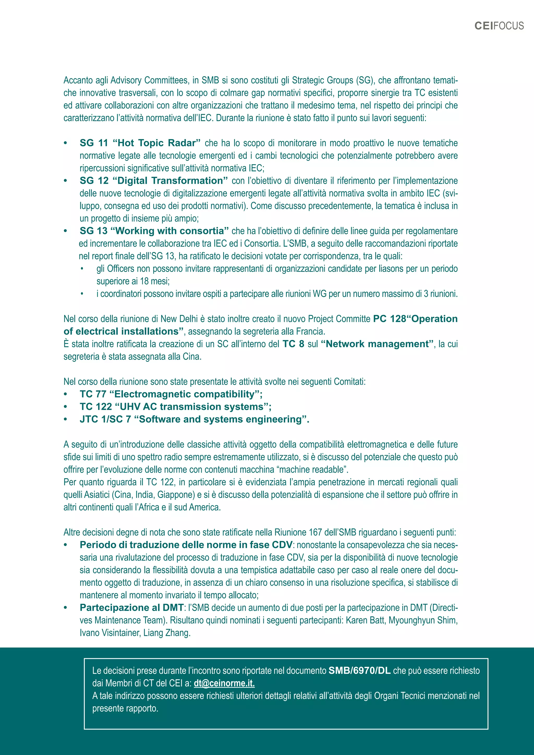 31OTTOBRE 2019
CEIFOCUS
Accanto agli Advisory Committees, in SMB si sono costituti gli Strategic Groups (SG), che affrontano temati-
che innovative trasversali, con lo scopo di colmare gap normativi specifici, proporre sinergie tra TC esistenti
ed attivare collaborazioni con altre organizzazioni che trattano il medesimo tema, nel rispetto dei principi che
caratterizzano l’attività normativa dell’IEC. Durante la riunione è stato fatto il punto sui lavori seguenti:
•	 SG 11 “Hot Topic Radar” che ha lo scopo di monitorare in modo proattivo le nuove tematiche
normative legate alle tecnologie emergenti ed i cambi tecnologici che potenzialmente potrebbero avere
ripercussioni significative sull’attività normativa IEC;
•	 SG 12 “Digital Transformation” con l’obiettivo di diventare il riferimento per l’implementazione
delle nuove tecnologie di digitalizzazione emergenti legate all’attività normativa svolta in ambito IEC (svi-
luppo, consegna ed uso dei prodotti normativi). Come discusso precedentemente, la tematica è inclusa in
un progetto di insieme più ampio;
•	 SG 13 “Working with consortia” che ha l’obiettivo di definire delle linee guida per regolamentare
ed incrementare le collaborazione tra IEC ed i Consortia. L’SMB, a seguito delle raccomandazioni riportate
nel report finale dell’SG 13, ha ratificato le decisioni votate per corrispondenza, tra le quali:
•	 gli Officers non possono invitare rappresentanti di organizzazioni candidate per liasons per un periodo
superiore ai 18 mesi;
•	 i coordinatori possono invitare ospiti a partecipare alle riunioni WG per un numero massimo di 3 riunioni.
Nel corso della riunione di New Delhi è stato inoltre creato il nuovo Project Committe PC 128“Operation
of electrical installations”, assegnando la segreteria alla Francia.
È stata inoltre ratificata la creazione di un SC all’interno del TC 8 sul “Network management”, la cui
segreteria è stata assegnata alla Cina.
Nel corso della riunione sono state presentate le attività svolte nei seguenti Comitati:
•	 TC 77 “Electromagnetic compatibility”;
•	 TC 122 “UHV AC transmission systems”;
•	 JTC 1/SC 7 “Software and systems engineering”.
A seguito di un’introduzione delle classiche attività oggetto della compatibilità elettromagnetica e delle future
sfide sui limiti di uno spettro radio sempre estremamente utilizzato, si è discusso del potenziale che questo può
offrire per l’evoluzione delle norme con contenuti macchina “machine readable”.
Per quanto riguarda il TC 122, in particolare si è evidenziata l’ampia penetrazione in mercati regionali quali
quelli Asiatici (Cina, India, Giappone) e si è discusso della potenzialità di espansione che il settore può offrire in
altri continenti quali l’Africa e il sud America.
Altre decisioni degne di nota che sono state ratificate nella Riunione 167 dell’SMB riguardano i seguenti punti:
•	 Periodo di traduzione delle norme in fase CDV: nonostante la consapevolezza che sia neces-
saria una rivalutazione del processo di traduzione in fase CDV, sia per la disponibilità di nuove tecnologie
sia considerando la flessibilità dovuta a una tempistica adattabile caso per caso al reale onere del docu-
mento oggetto di traduzione, in assenza di un chiaro consenso in una risoluzione specifica, si stabilisce di
mantenere al momento invariato il tempo allocato;
•	 Partecipazione al DMT: l’SMB decide un aumento di due posti per la partecipazione in DMT (Directi-
ves Maintenance Team). Risultano quindi nominati i seguenti partecipanti: Karen Batt, Myounghyun Shim,
Ivano Visintainer, Liang Zhang.
Le decisioni prese durante l’incontro sono riportate nel documento SMB/6970/DL che può essere richiesto
dai Membri di CT del CEI a: dt@ceinorme.it.
A tale indirizzo possono essere richiesti ulteriori dettagli relativi all’attività degli Organi Tecnici menzionati nel
presente rapporto.
 