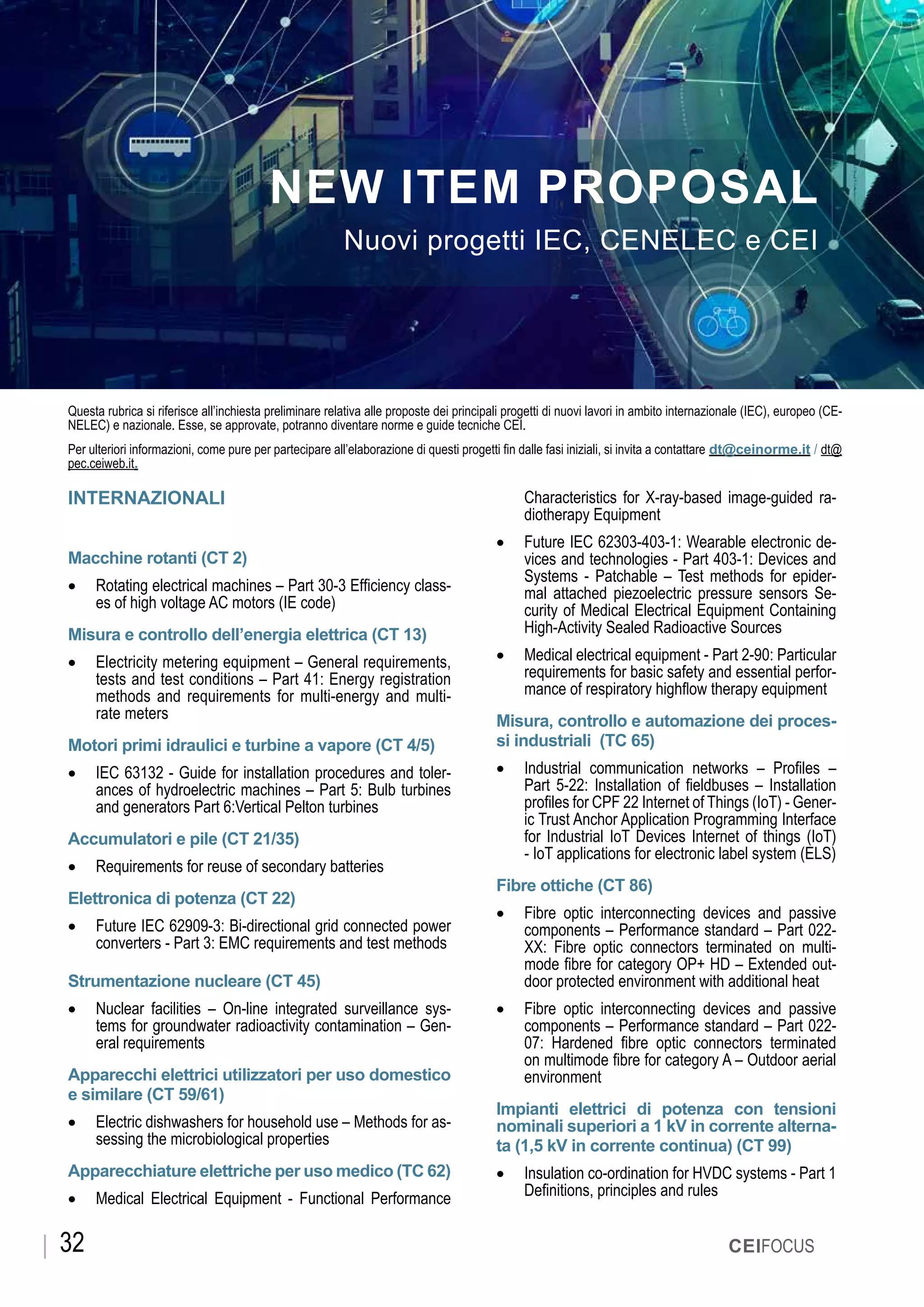 OTTOBRE 2019
CEIFOCUS32
CEIFOCUS
Questa rubrica si riferisce all’inchiesta preliminare relativa alle proposte dei principali progetti di nuovi lavori in ambito internazionale (IEC), europeo (CE-
NELEC) e nazionale. Esse, se approvate, potranno diventare norme e guide tecniche CEI.
Per ulteriori informazioni, come pure per partecipare all’elaborazione di questi progetti fin dalle fasi iniziali, si invita a contattare dt@ceinorme.it / dt@
pec.ceiweb.it.
INTERNAZIONALI
Macchine rotanti (CT 2)
•	 Rotating electrical machines – Part 30-3 Efficiency class-
es of high voltage AC motors (IE code)
Misura e controllo dell’energia elettrica (CT 13)
•	 Electricity metering equipment – General requirements,
tests and test conditions – Part 41: Energy registration
methods and requirements for multi-energy and multi-
rate meters
Motori primi idraulici e turbine a vapore (CT 4/5)
•	 IEC 63132 - Guide for installation procedures and toler-
ances of hydroelectric machines – Part 5: Bulb turbines
and generators Part 6:Vertical Pelton turbines
Accumulatori e pile (CT 21/35)
•	 Requirements for reuse of secondary batteries
Elettronica di potenza (CT 22)
•	 Future IEC 62909-3: Bi-directional grid connected power
converters - Part 3: EMC requirements and test methods
Strumentazione nucleare (CT 45)
•	 Nuclear facilities – On-line integrated surveillance sys-
tems for groundwater radioactivity contamination – Gen-
eral requirements
Apparecchi elettrici utilizzatori per uso domestico
e similare (CT 59/61)
•	 Electric dishwashers for household use – Methods for as-
sessing the microbiological properties
Apparecchiature elettriche per uso medico (TC 62)
•	 Medical Electrical Equipment - Functional Performance
NEW ITEM PROPOSAL
Nuovi progetti IEC, CENELEC e CEI
Characteristics for X-ray-based image-guided ra-
diotherapy Equipment
•	 Future IEC 62303-403-1: Wearable electronic de-
vices and technologies - Part 403-1: Devices and
Systems - Patchable – Test methods for epider-
mal attached piezoelectric pressure sensors Se-
curity of Medical Electrical Equipment Containing
High-Activity Sealed Radioactive Sources
•	 Medical electrical equipment - Part 2-90: Particular
requirements for basic safety and essential perfor-
mance of respiratory highflow therapy equipment
Misura, controllo e automazione dei proces-
si industriali (TC 65)
•	 Industrial communication networks – Profiles –
Part 5-22: Installation of fieldbuses – Installation
profiles for CPF 22 Internet of Things (IoT) - Gener-
ic Trust Anchor Application Programming Interface
for Industrial IoT Devices Internet of things (IoT)
- IoT applications for electronic label system (ELS)
Fibre ottiche (CT 86)
•	 Fibre optic interconnecting devices and passive
components – Performance standard – Part 022-
XX: Fibre optic connectors terminated on multi-
mode fibre for category OP+ HD – Extended out-
door protected environment with additional heat
•	 Fibre optic interconnecting devices and passive
components – Performance standard – Part 022-
07: Hardened fibre optic connectors terminated
on multimode fibre for category A – Outdoor aerial
environment
Impianti elettrici di potenza con tensioni
nominali superiori a 1 kV in corrente alterna-
ta (1,5 kV in corrente continua) (CT 99)
•	 Insulation co-ordination for HVDC systems - Part 1
Definitions, principles and rules
 