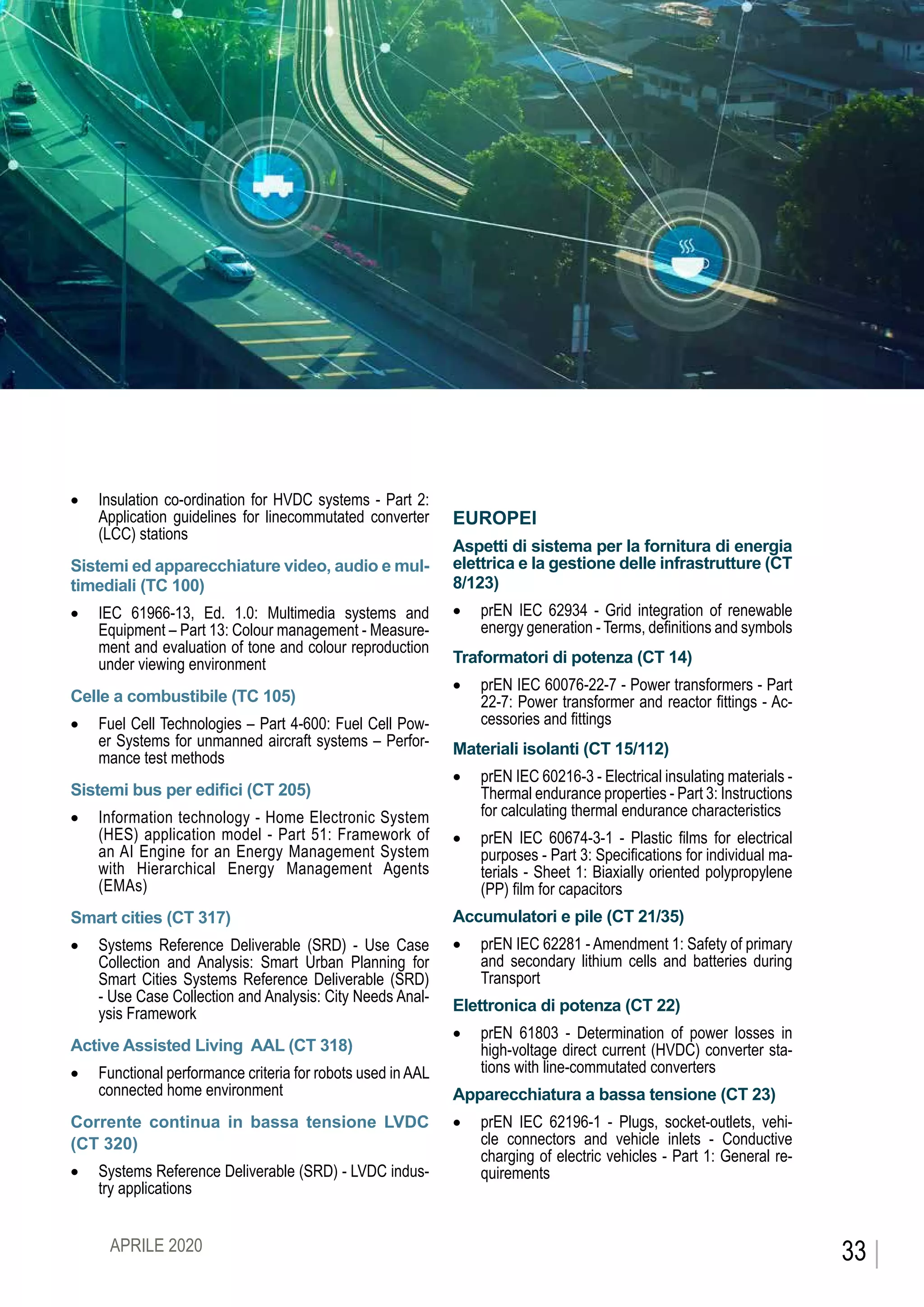 CEIFOCUS
•	 Insulation co-ordination for HVDC systems - Part 2:
Application guidelines for linecommutated converter
(LCC) stations
Sistemi ed apparecchiature video, audio e mul-
timediali (TC 100)
•	 IEC 61966-13, Ed. 1.0: Multimedia systems and
Equipment – Part 13: Colour management - Measure-
ment and evaluation of tone and colour reproduction
under viewing environment
Celle a combustibile (TC 105)
•	 Fuel Cell Technologies – Part 4-600: Fuel Cell Pow-
er Systems for unmanned aircraft systems – Perfor-
mance test methods
Sistemi bus per edifici (CT 205)
•	 Information technology - Home Electronic System
(HES) application model - Part 51: Framework of
an AI Engine for an Energy Management System
with Hierarchical Energy Management Agents
(EMAs)
Smart cities (CT 317)
•	 Systems Reference Deliverable (SRD) - Use Case
Collection and Analysis: Smart Urban Planning for
Smart Cities Systems Reference Deliverable (SRD)
- Use Case Collection and Analysis: City Needs Anal-
ysis Framework
Active Assisted Living AAL (CT 318)
•	 Functional performance criteria for robots used in AAL
connected home environment
Corrente continua in bassa tensione LVDC
(CT 320)
•	 Systems Reference Deliverable (SRD) - LVDC indus-
try applications
EUROPEI
Aspetti di sistema per la fornitura di energia
elettrica e la gestione delle infrastrutture (CT
8/123)
•	 prEN IEC 62934 - Grid integration of renewable
energy generation - Terms, definitions and symbols
Traformatori di potenza (CT 14)
•	 prEN IEC 60076-22-7 - Power transformers - Part
22-7: Power transformer and reactor fittings - Ac-
cessories and fittings
Materiali isolanti (CT 15/112)
•	 prEN IEC 60216-3 - Electrical insulating materials -
Thermal endurance properties - Part 3: Instructions
for calculating thermal endurance characteristics
•	 prEN IEC 60674-3-1 - Plastic films for electrical
purposes - Part 3: Specifications for individual ma-
terials - Sheet 1: Biaxially oriented polypropylene
(PP) film for capacitors
Accumulatori e pile (CT 21/35)
•	 prEN IEC 62281 - Amendment 1: Safety of primary
and secondary lithium cells and batteries during
Transport
Elettronica di potenza (CT 22)
•	 prEN 61803 - Determination of power losses in
high-voltage direct current (HVDC) converter sta-
tions with line-commutated converters
Apparecchiatura a bassa tensione (CT 23)
•	 prEN IEC 62196-1 - Plugs, socket-outlets, vehi-
cle connectors and vehicle inlets - Conductive
charging of electric vehicles - Part 1: General re-
quirements
33APRILE 2020
 