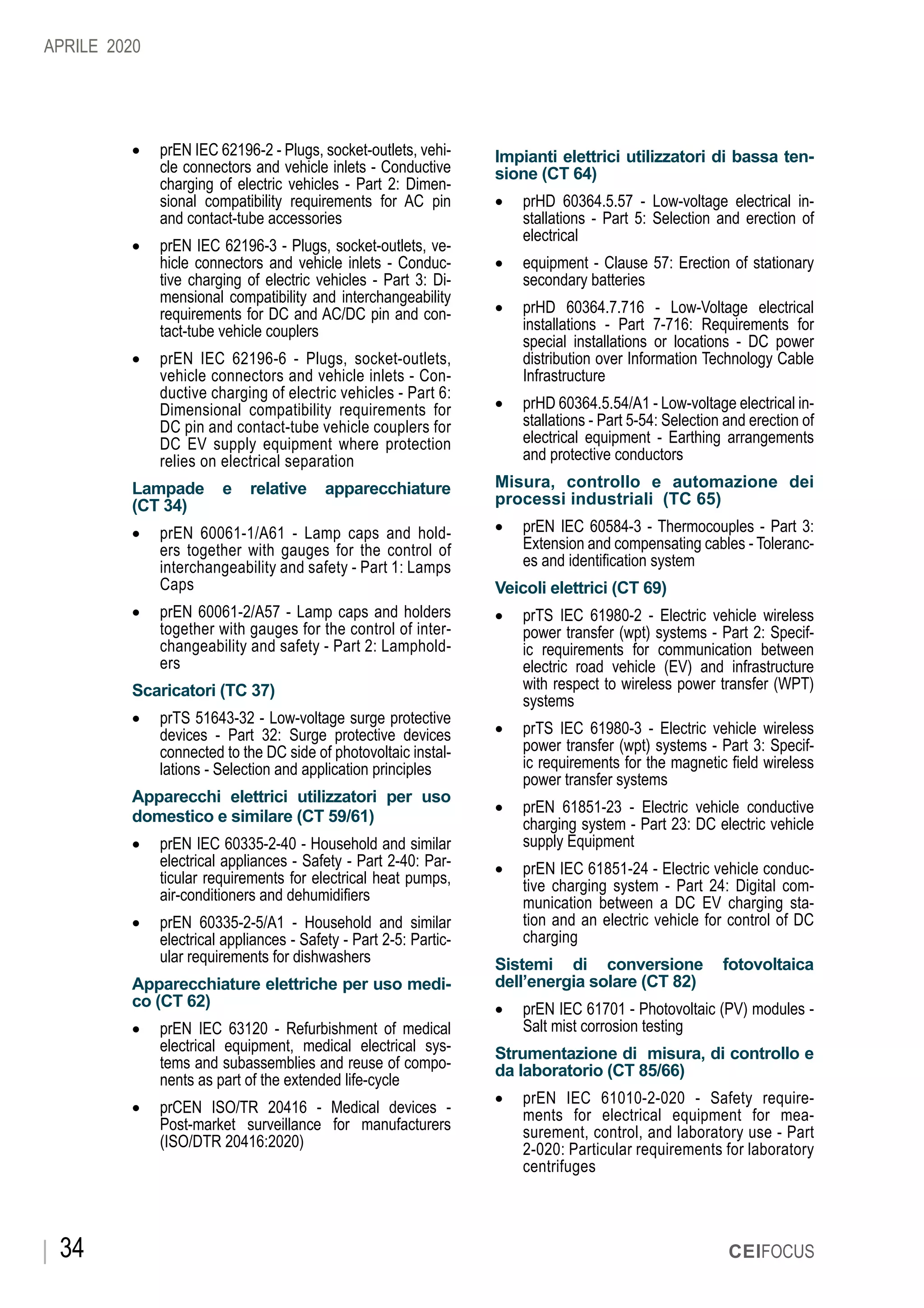 CEIFOCUS34
•	 prEN IEC 62196-2 - Plugs, socket-outlets, vehi-
cle connectors and vehicle inlets - Conductive
charging of electric vehicles - Part 2: Dimen-
sional compatibility requirements for AC pin
and contact-tube accessories
•	 prEN IEC 62196-3 - Plugs, socket-outlets, ve-
hicle connectors and vehicle inlets - Conduc-
tive charging of electric vehicles - Part 3: Di-
mensional compatibility and interchangeability
requirements for DC and AC/DC pin and con-
tact-tube vehicle couplers
•	 prEN IEC 62196-6 - Plugs, socket-outlets,
vehicle connectors and vehicle inlets - Con-
ductive charging of electric vehicles - Part 6:
Dimensional compatibility requirements for
DC pin and contact-tube vehicle couplers for
DC EV supply equipment where protection
relies on electrical separation
Lampade e relative apparecchiature
(CT 34)
•	 prEN 60061-1/A61 - Lamp caps and hold-
ers together with gauges for the control of
interchangeability and safety - Part 1: Lamps
Caps
•	 prEN 60061-2/A57 - Lamp caps and holders
together with gauges for the control of inter-
changeability and safety - Part 2: Lamphold-
ers
Scaricatori (TC 37)
•	 prTS 51643-32 - Low-voltage surge protective
devices - Part 32: Surge protective devices
connected to the DC side of photovoltaic instal-
lations - Selection and application principles
Apparecchi elettrici utilizzatori per uso
domestico e similare (CT 59/61)
•	 prEN IEC 60335-2-40 - Household and similar
electrical appliances - Safety - Part 2-40: Par-
ticular requirements for electrical heat pumps,
air-conditioners and dehumidifiers
•	 prEN 60335-2-5/A1 - Household and similar
electrical appliances - Safety - Part 2-5: Partic-
ular requirements for dishwashers
Apparecchiature elettriche per uso medi-
co (CT 62)
•	 prEN IEC 63120 - Refurbishment of medical
electrical equipment, medical electrical sys-
tems and subassemblies and reuse of compo-
nents as part of the extended life-cycle
•	 prCEN ISO/TR 20416 - Medical devices -
Post-market surveillance for manufacturers
(ISO/DTR 20416:2020)
Impianti elettrici utilizzatori di bassa ten-
sione (CT 64)
•	 prHD 60364.5.57 - Low-voltage electrical in-
stallations - Part 5: Selection and erection of
electrical
•	 equipment - Clause 57: Erection of stationary
secondary batteries
•	 prHD 60364.7.716 - Low-Voltage electrical
installations - Part 7-716: Requirements for
special installations or locations - DC power
distribution over Information Technology Cable
Infrastructure
•	 prHD 60364.5.54/A1 - Low-voltage electrical in-
stallations - Part 5-54: Selection and erection of
electrical equipment - Earthing arrangements
and protective conductors
Misura, controllo e automazione dei
processi industriali (TC 65)
•	 prEN IEC 60584-3 - Thermocouples - Part 3:
Extension and compensating cables - Toleranc-
es and identification system
Veicoli elettrici (CT 69)
•	 prTS IEC 61980-2 - Electric vehicle wireless
power transfer (wpt) systems - Part 2: Specif-
ic requirements for communication between
electric road vehicle (EV) and infrastructure
with respect to wireless power transfer (WPT)
systems
•	 prTS IEC 61980-3 - Electric vehicle wireless
power transfer (wpt) systems - Part 3: Specif-
ic requirements for the magnetic field wireless
power transfer systems
•	 prEN 61851-23 - Electric vehicle conductive
charging system - Part 23: DC electric vehicle
supply Equipment
•	 prEN IEC 61851-24 - Electric vehicle conduc-
tive charging system - Part 24: Digital com-
munication between a DC EV charging sta-
tion and an electric vehicle for control of DC
charging
Sistemi di conversione fotovoltaica
dell’energia solare (CT 82)
•	 prEN IEC 61701 - Photovoltaic (PV) modules -
Salt mist corrosion testing
Strumentazione di misura, di controllo e
da laboratorio (CT 85/66)
•	 prEN IEC 61010-2-020 - Safety require-
ments for electrical equipment for mea-
surement, control, and laboratory use - Part
2-020: Particular requirements for laboratory
centrifuges
APRILE 2020
 