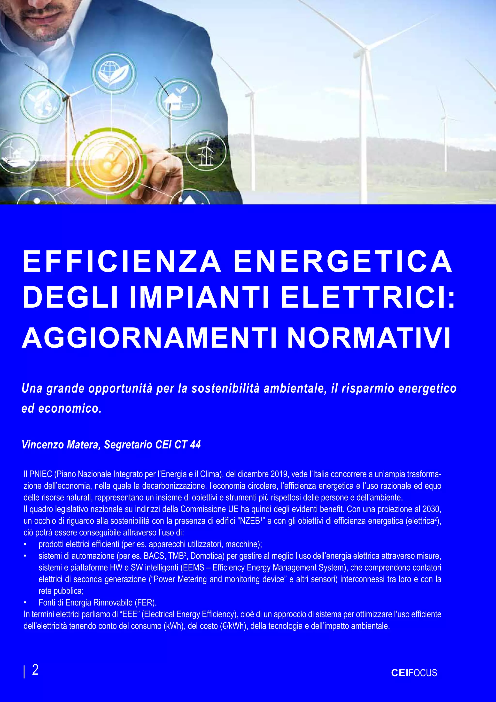 CEIFOCUS
EFFICIENZA ENERGETICA
DEGLI IMPIANTI ELETTRICI:
AGGIORNAMENTI NORMATIVI
Una grande opportunità per la sostenibilità ambientale, il risparmio energetico
ed economico.
Vincenzo Matera, Segretario CEI CT 44
CEIFOCUS2
Il PNIEC (Piano Nazionale Integrato per l’Energia e il Clima), del dicembre 2019, vede l’Italia concorrere a un’ampia trasforma-
zione dell’economia, nella quale la decarbonizzazione, l’economia circolare, l’efficienza energetica e l’uso razionale ed equo
delle risorse naturali, rappresentano un insieme di obiettivi e strumenti più rispettosi delle persone e dell’ambiente.
Il quadro legislativo nazionale su indirizzi della Commissione UE ha quindi degli evidenti benefit. Con una proiezione al 2030,
un occhio di riguardo alla sostenibilità con la presenza di edifici “NZEB1
” e con gli obiettivi di efficienza energetica (elettrica2
),
ciò potrà essere conseguibile attraverso l’uso di:
•	 prodotti elettrici efficienti (per es. apparecchi utilizzatori, macchine);
•	 sistemi di automazione (per es. BACS, TMB3
, Domotica) per gestire al meglio l’uso dell’energia elettrica attraverso misure,
sistemi e piattaforme HW e SW intelligenti (EEMS – Efficiency Energy Management System), che comprendono contatori
elettrici di seconda generazione (“Power Metering and monitoring device” e altri sensori) interconnessi tra loro e con la
rete pubblica;
•	 Fonti di Energia Rinnovabile (FER).
In termini elettrici parliamo di “EEE” (Electrical Energy Efficiency), cioè di un approccio di sistema per ottimizzare l’uso efficiente
dell’elettricità tenendo conto del consumo (kWh), del costo (€/kWh), della tecnologia e dell’impatto ambientale.
 