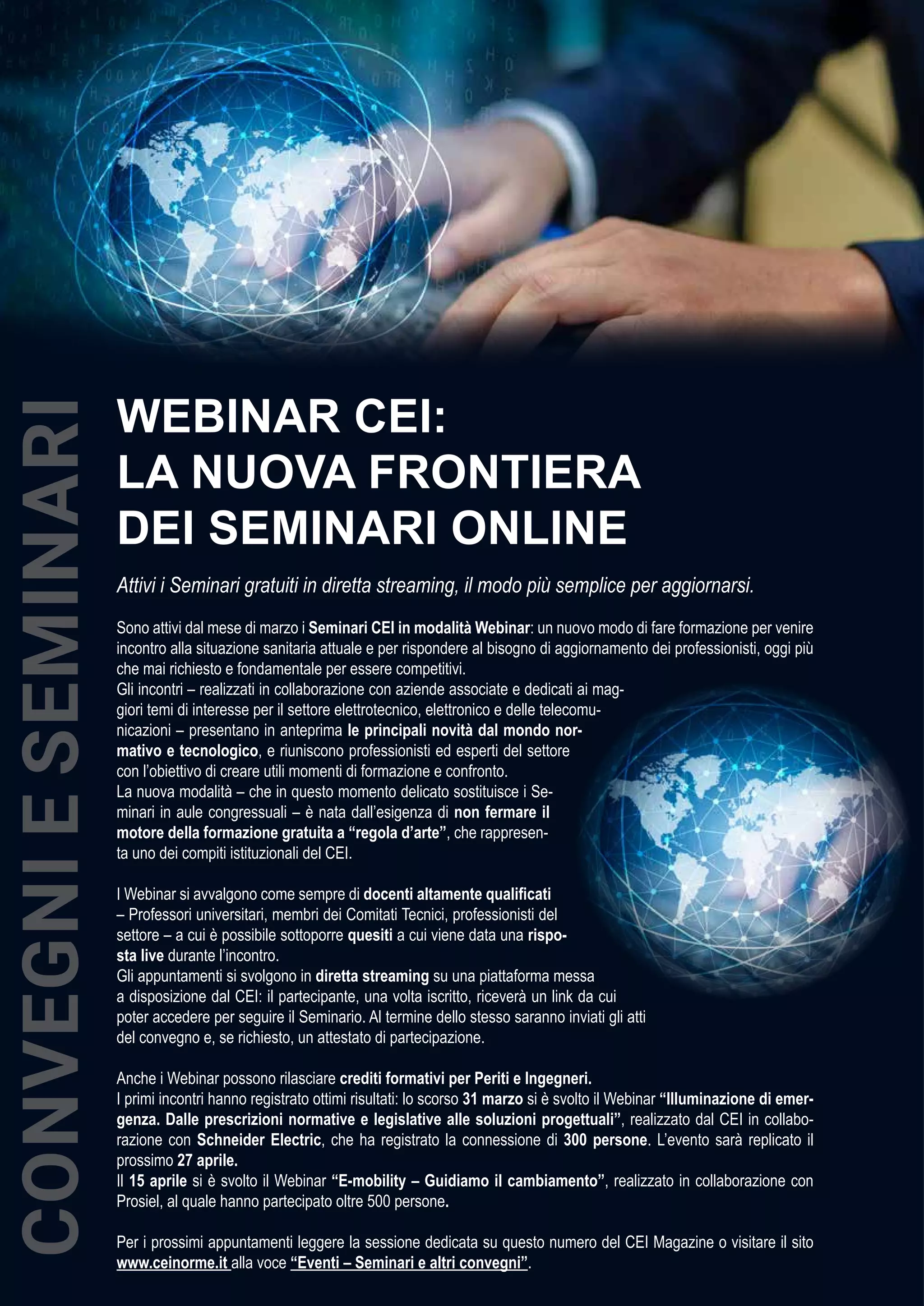 38 CEIFOCUS
MARZO 2020
WEBINAR CEI:
LA NUOVA FRONTIERA
DEI SEMINARI ONLINE
Attivi i Seminari gratuiti in diretta streaming, il modo più semplice per aggiornarsi.
Sono attivi dal mese di marzo i Seminari CEI in modalità Webinar: un nuovo modo di fare formazione per venire
incontro alla situazione sanitaria attuale e per rispondere al bisogno di aggiornamento dei professionisti, oggi più
che mai richiesto e fondamentale per essere competitivi.
Gli incontri – realizzati in collaborazione con aziende associate e dedicati ai mag-
giori temi di interesse per il settore elettrotecnico, elettronico e delle telecomu-
nicazioni – presentano in anteprima le principali novità dal mondo nor-
mativo e tecnologico, e riuniscono professionisti ed esperti del settore
con l’obiettivo di creare utili momenti di formazione e confronto.
La nuova modalità – che in questo momento delicato sostituisce i Se-
minari in aule congressuali – è nata dall’esigenza di non fermare il
motore della formazione gratuita a “regola d’arte”, che rappresen-
ta uno dei compiti istituzionali del CEI.
I Webinar si avvalgono come sempre di docenti altamente qualificati
– Professori universitari, membri dei Comitati Tecnici, professionisti del
settore – a cui è possibile sottoporre quesiti a cui viene data una rispo-
sta live durante l’incontro.
Gli appuntamenti si svolgono in diretta streaming su una piattaforma messa
a disposizione dal CEI: il partecipante, una volta iscritto, riceverà un link da cui
poter accedere per seguire il Seminario. Al termine dello stesso saranno inviati gli atti
del convegno e, se richiesto, un attestato di partecipazione.
Anche i Webinar possono rilasciare crediti formativi per Periti e Ingegneri.
I primi incontri hanno registrato ottimi risultati: lo scorso 31 marzo si è svolto il Webinar “Illuminazione di emer-
genza. Dalle prescrizioni normative e legislative alle soluzioni progettuali”, realizzato dal CEI in collabo-
razione con Schneider Electric, che ha registrato la connessione di 300 persone. L’evento sarà replicato il
prossimo 27 aprile.
Il 15 aprile si è svolto il Webinar “E-mobility – Guidiamo il cambiamento”, realizzato in collaborazione con
Prosiel, al quale hanno partecipato oltre 500 persone.
Per i prossimi appuntamenti leggere la sessione dedicata su questo numero del CEI Magazine o visitare il sito
www.ceinorme.it alla voce “Eventi – Seminari e altri convegni”.
CONVEGNIESEMINARI
 