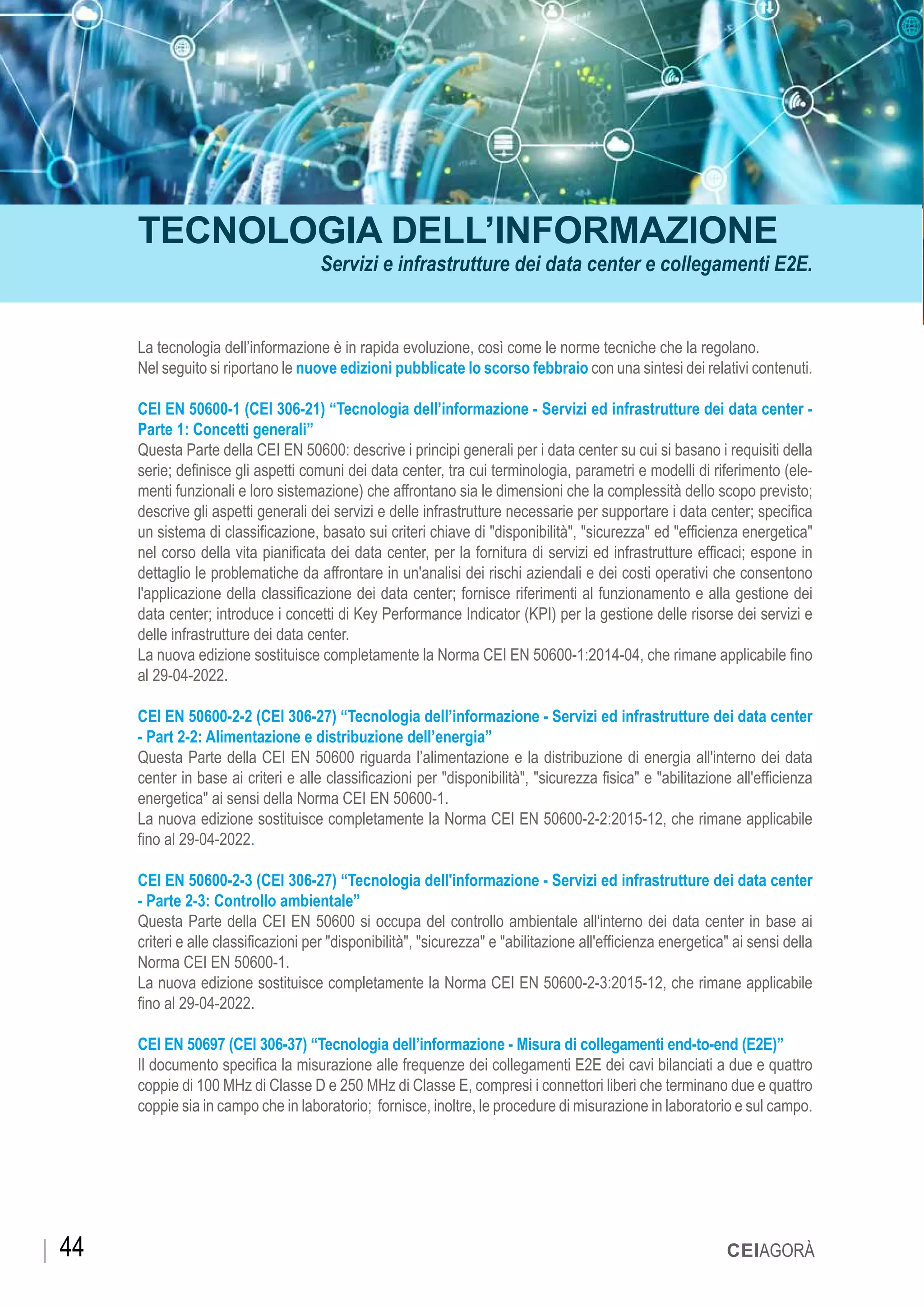 TECNOLOGIA DELL’INFORMAZIONE
Servizi e infrastrutture dei data center e collegamenti E2E.
La tecnologia dell’informazione è in rapida evoluzione, così come le norme tecniche che la regolano.
Nel seguito si riportano le nuove edizioni pubblicate lo scorso febbraio con una sintesi dei relativi contenuti.
CEI EN 50600-1 (CEI 306-21) “Tecnologia dell’informazione - Servizi ed infrastrutture dei data center -
Parte 1: Concetti generali”
Questa Parte della CEI EN 50600: descrive i principi generali per i data center su cui si basano i requisiti della
serie; definisce gli aspetti comuni dei data center, tra cui terminologia, parametri e modelli di riferimento (ele-
menti funzionali e loro sistemazione) che affrontano sia le dimensioni che la complessità dello scopo previsto;
descrive gli aspetti generali dei servizi e delle infrastrutture necessarie per supportare i data center; specifica
un sistema di classificazione, basato sui criteri chiave di "disponibilità", "sicurezza" ed "efficienza energetica"
nel corso della vita pianificata dei data center, per la fornitura di servizi ed infrastrutture efficaci; espone in
dettaglio le problematiche da affrontare in un'analisi dei rischi aziendali e dei costi operativi che consentono
l'applicazione della classificazione dei data center; fornisce riferimenti al funzionamento e alla gestione dei
data center; introduce i concetti di Key Performance Indicator (KPI) per la gestione delle risorse dei servizi e
delle infrastrutture dei data center.
La nuova edizione sostituisce completamente la Norma CEI EN 50600-1:2014-04, che rimane applicabile fino
al 29-04-2022.
CEI EN 50600-2-2 (CEI 306-27) “Tecnologia dell’informazione - Servizi ed infrastrutture dei data center
- Part 2-2: Alimentazione e distribuzione dell’energia”
Questa Parte della CEI EN 50600 riguarda l’alimentazione e la distribuzione di energia all'interno dei data
center in base ai criteri e alle classificazioni per "disponibilità", "sicurezza fisica" e "abilitazione all'efficienza
energetica" ai sensi della Norma CEI EN 50600-1.
La nuova edizione sostituisce completamente la Norma CEI EN 50600-2-2:2015-12, che rimane applicabile
fino al 29-04-2022.
CEI EN 50600-2-3 (CEI 306-27) “Tecnologia dell'informazione - Servizi ed infrastrutture dei data center
- Parte 2-3: Controllo ambientale”
Questa Parte della CEI EN 50600 si occupa del controllo ambientale all'interno dei data center in base ai
criteri e alle classificazioni per "disponibilità", "sicurezza" e "abilitazione all'efficienza energetica" ai sensi della
Norma CEI EN 50600-1.
La nuova edizione sostituisce completamente la Norma CEI EN 50600-2-3:2015-12, che rimane applicabile
fino al 29-04-2022.
CEI EN 50697 (CEI 306-37) “Tecnologia dell’informazione - Misura di collegamenti end-to-end (E2E)”
Il documento specifica la misurazione alle frequenze dei collegamenti E2E dei cavi bilanciati a due e quattro
coppie di 100 MHz di Classe D e 250 MHz di Classe E, compresi i connettori liberi che terminano due e quattro
coppie sia in campo che in laboratorio; fornisce, inoltre, le procedure di misurazione in laboratorio e sul campo.
CEIAGORÀ44
 