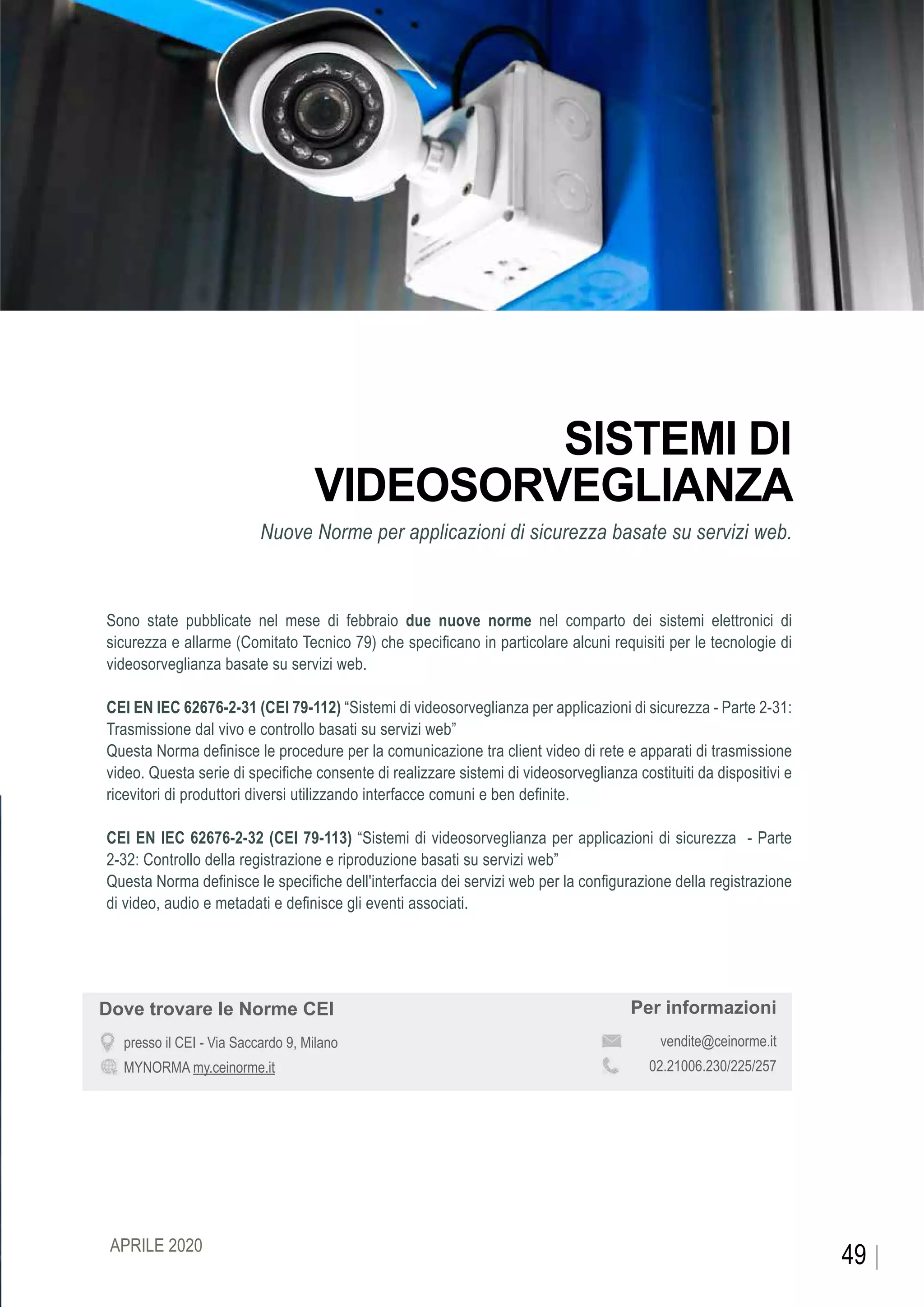 CEIFOCUS
SISTEMI DI
VIDEOSORVEGLIANZA
Nuove Norme per applicazioni di sicurezza basate su servizi web.
Sono state pubblicate nel mese di febbraio due nuove norme nel comparto dei sistemi elettronici di
sicurezza e allarme (Comitato Tecnico 79) che specificano in particolare alcuni requisiti per le tecnologie di
videosorveglianza basate su servizi web.
CEI EN IEC 62676-2-31 (CEI 79-112) “Sistemi di videosorveglianza per applicazioni di sicurezza - Parte 2-31:
Trasmissione dal vivo e controllo basati su servizi web”
Questa Norma definisce le procedure per la comunicazione tra client video di rete e apparati di trasmissione
video. Questa serie di specifiche consente di realizzare sistemi di videosorveglianza costituiti da dispositivi e
ricevitori di produttori diversi utilizzando interfacce comuni e ben definite.
CEI EN IEC 62676-2-32 (CEI 79-113) “Sistemi di videosorveglianza per applicazioni di sicurezza - Parte
2-32: Controllo della registrazione e riproduzione basati su servizi web”
Questa Norma definisce le specifiche dell'interfaccia dei servizi web per la configurazione della registrazione
di video, audio e metadati e definisce gli eventi associati.
Per informazioni
vendite@ceinorme.it
02.21006.230/225/257
Dove trovare le Norme CEI
presso il CEI - Via Saccardo 9, Milano
MYNORMA my.ceinorme.it
49APRILE 2020
 