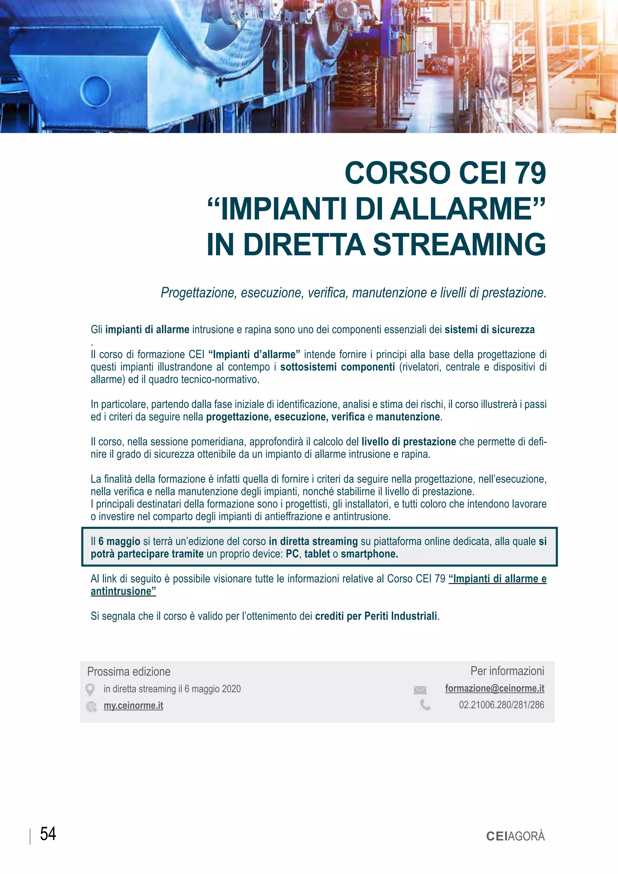 OTTOBRE 2019
Prossima edizione
in diretta streaming il 6 maggio 2020
my.ceinorme.it
CORSO CEI 79
“IMPIANTI DI ALLARME”
IN DIRETTA STREAMING
Progettazione, esecuzione, verifica, manutenzione e livelli di prestazione.
Gli impianti di allarme intrusione e rapina sono uno dei componenti essenziali dei sistemi di sicurezza
.
Il corso di formazione CEI “Impianti d’allarme” intende fornire i principi alla base della progettazione di
questi impianti illustrandone al contempo i sottosistemi componenti (rivelatori, centrale e dispositivi di
allarme) ed il quadro tecnico-normativo.
In particolare, partendo dalla fase iniziale di identificazione, analisi e stima dei rischi, il corso illustrerà i passi
ed i criteri da seguire nella progettazione, esecuzione, verifica e manutenzione.
Il corso, nella sessione pomeridiana, approfondirà il calcolo del livello di prestazione che permette di defi-
nire il grado di sicurezza ottenibile da un impianto di allarme intrusione e rapina.
La finalità della formazione è infatti quella di fornire i criteri da seguire nella progettazione, nell’esecuzione,
nella verifica e nella manutenzione degli impianti, nonché stabilirne il livello di prestazione.
I principali destinatari della formazione sono i progettisti, gli installatori, e tutti coloro che intendono lavorare
o investire nel comparto degli impianti di antieffrazione e antintrusione.
Il 6 maggio si terrà un’edizione del corso in diretta streaming su piattaforma online dedicata, alla quale si
potrà partecipare tramite un proprio device: PC, tablet o smartphone.
Al link di seguito è possibile visionare tutte le informazioni relative al Corso CEI 79 “Impianti di allarme e
antintrusione”
Si segnala che il corso è valido per l’ottenimento dei crediti per Periti Industriali.
Per informazioni
formazione@ceinorme.it
02.21006.280/281/286
CEIAGORÀ54
 