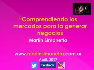 “Comprendiendo los
mercados para la generar
negocios
Martín Simonetta
www.martinsimonetta.com.ar
Abril, 2017
 